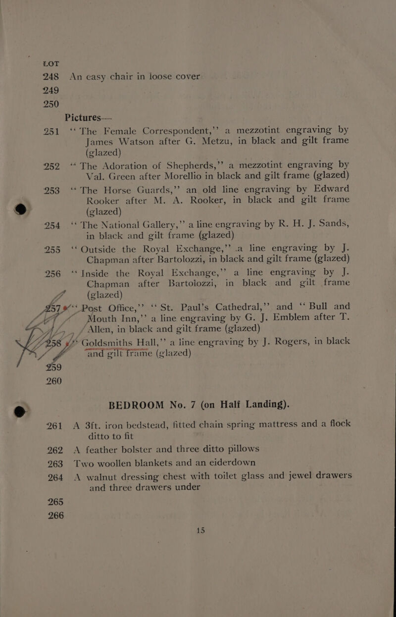 Pictures—— 951 ‘‘ The Female Correspondent,’’ a mezzotint engraving by James Watson after G. Metzu, in black and gilt frame (glazed) 252. “‘ The Adoration of Shepherds, ’ &gt; a mezzotint engraving by Val. Green after Morellio in black and gilt frame (glazed) 253 ‘The Horse Guards,’’ an old line engraving by Edward Rooker after M. A. Rooker, in black and gilt frame e (glazed) 954 ‘‘ The National Gallery,” a line engraving by R. H. J. Sands, in black and gilt frame felazed) 255 ‘‘ Outside the Royal Exchange,”’ .a line engraving by J. Chapman after Bartolozzi, in black and gilt frame (glazed) 256 ‘‘ Inside the Royal Exchange,’’ a line engraving by J. Chapman after Bartolozzi, in black and gilt frame WA (glazed) BIES Post Office,’’ ‘‘ St. Paul’s Cathedral,’’ and ‘* Bull and “Mouth Inn,’’ a line engraving by G. J. Emblem after T. “Allen, in black and gilt. frame (glazed) is Goldsmiths Hall,”’ a line engraving by J. Rogers, in black “and gilt frame (glazed) e BEDROOM No. 7 (on Half Landing). 261 A 3ft. iron bedstead, fitted chain spring mattress and a flock ditto to fit 262 A feather bolster and three ditto pillows 963 Two woollen blankets and an eiderdown 264 &lt;A walnut dressing chest with toilet glass and jewel drawers and three drawers under