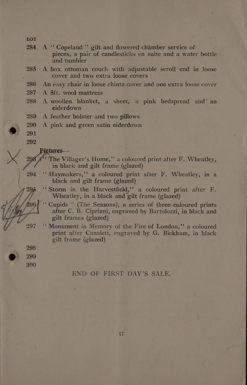 284 A “ Copeland ”’ gilt aid flowered chamber service of pieces, a pair of candlesticks en suite and a water bottle and tumbler 285 A box ottoman couch with adjustable scroll end in loose cover and two extra loose covers 286 An easy chair in loose chintz cover and one extra loose cover 287 <A Sft. wool mattress 288 <A. woollen blanket, a sheet, a pink bedspread and’ an eiderdown 289 <A feather bolster and two pillows 290 A pink and green satin eiderdown Pictures— ia The Villager’s Home,’’ a coloured print after F. Wheatley, in black and gilt frame (glazed) 294 ‘*‘ Haymakers,’’ a coloured print after F. Wheatley, in a . black and gilt frame (glazed) ‘‘Storm in the Harvestfield,’’ a coloured print after F. Wheatley, in a black and gilt frame (glazed) ‘“Cupids ’’ (The Seasons), a series of three coloured prints after C. B. Cipriani, engraved by Bartolozzi, in black and gilt frames (glazed) >) ‘“Monument in Memory of the Fire of London,’’ a coloured print after Canaleti, engraved by G. Bickham, in black gilt frame (glazed) END OF FIRST DAY’S SALE.
