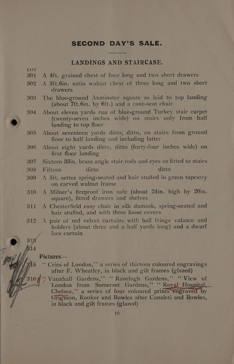 LANDINGS AND STAIRCASE. 301 <A 4ft. grained chest of four long and two short drawers 302 A 3ft.6in. satin walnut chest of three long and two short drawers 303. The blue-ground Axminster square as laid to top landing (about 7ft.6in. by 6ft.) and a cane-seat chair 304 About eleven yards run of blue-ground Turkey stair carpet e (twenty-seven inches wide) on stairs only from half we landing to top floor 305 About seventeen yards ditto, ditto, on stairs from ground floor to half landing and including latter 306 About eight yards ditto, ditto (forty-four inches wide) on first floor landing 307. Sixteen 33in. brass angle stair rods and eyes as fitted to stairs 308 Fifteen ditto ditto 309 A 5ft. settee spring-seated and hair stuffed in green tapestry on carved walnut frame 310 A Milner’s fireproof iron safe (about 24in. high by 20in. square), fitted drawers and shelves 311 A Chesterfield easy chair in silk damask, spring-seated and hair stuffed, and with three loose covers 312 A pair of red velvet curtains with ball fringe valance and holders (about three and a half yards long) and a dwarf lace curtain Pictures— ‘* Cries of London,’’ a series of thirteen coloured engravings after F. Wheatley, in black and gilt frames (glazed) ‘‘ Vauxhall Gardens,’’ ‘‘ Ranelagh Gardens,’’ ‘‘ View of London from Somerset Gardens,’’ ‘‘ Royal Hospita Chelsea,’’ a series of four coloured prints~éngraved by Grignion, Rooker and Bowles after Canaleti and Bowles, in black and gilt frames (glazed) ?