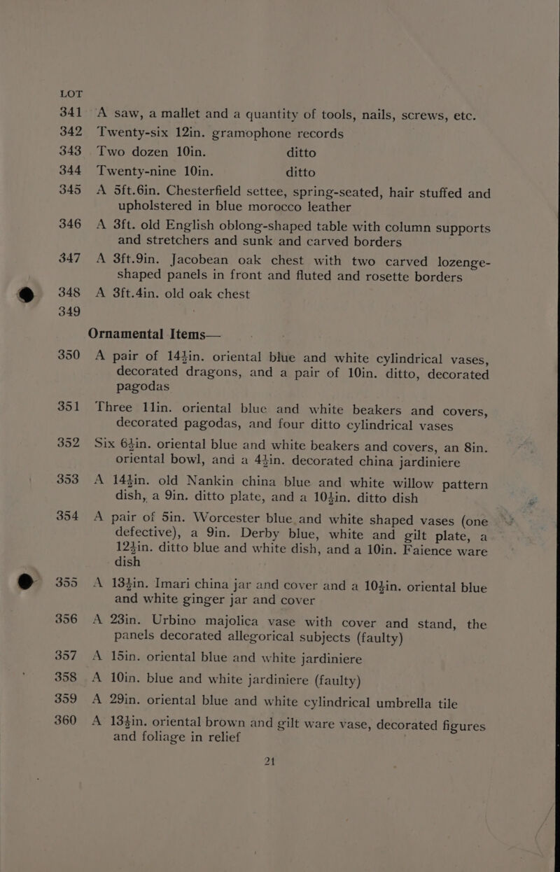 341 342 343 344 345 346 347 348 349 350 351 352 353 A saw, a mallet and a quantity of tools, nails, screws, etc. Twenty-six 12in. gramophone records Two dozen 10in. ditto Twenty-nine 10in. ditto A Sft.6in. Chesterfield settee, spring-seated, hair stuffed and upholstered in blue morocco leather A 3ft. old English oblong-shaped table with column supports and stretchers and sunk and carved borders A 3ft.9in. Jacobean oak chest with two carved lozenge- shaped panels in front and fluted and rosette borders A 8ft.4in. old oak chest Ornamental Items— A pair of 144in. oriental blue and white cylindrical vases, decorated dragons, and a pair of 10in. ditto, decorated pagodas Three 1lin. oriental blue and white beakers and covers, decorated pagodas, and four ditto cylindrical vases Six 64in. oriental blue and white beakers and covers, an 8in. oriental bowl, and a 44in. decorated china jardiniere A 143in. old Nankin china blue and white willow pattern dish, a Qin. ditto plate, and a 104in. ditto dish A pair of Sin. Worcester blue_and white shaped vases (one defective), a 9in. Derby blue, white and gilt plate, a 12$in. ditto blue and white dish, and a 10in. Faience ware dish A 13$in. Imari china jar and cover and a 104in. oriental blue and white ginger jar and cover A 23in. Urbino majolica vase with cover and stand, the panels decorated allegorical subjects (faulty) A 15in. oriental blue and white jardiniere A 10in. blue and white jardinicre (faulty) A 29in. oriental blue and white cylindrical umbrella tile A 18$in. oriental brown and gilt ware vase, decorated figures and foliage in relief 24 a