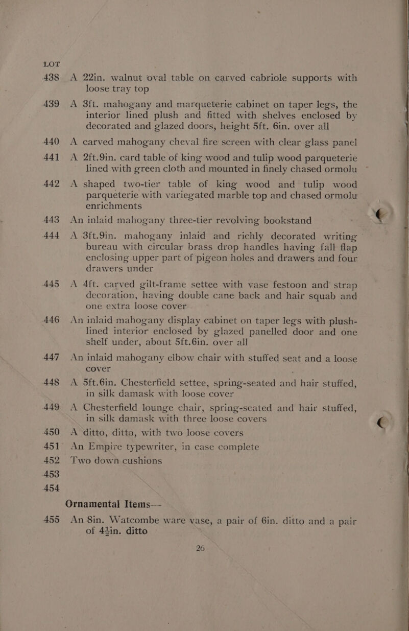 A38 <A 22in. walnut oval table on carved cabriole supports with loose tray top 439 A 3ft. mahogany and marqueterie cabinet on taper legs, the interior lined plush and fitted with shelves enclosed by decorated and glazed doors, height 5ft. 6in. over all 440 <A carved mahogany cheval fire screen with clear glass panel 441 A 2ft.9in. card table of king wood and tulip wood parqueterie lined with green cloth and mounted in finely chased ormolu 442 A shaped two-tier table of king wood and tulip wood parqueterie with variegated marble top and chased ormolu enrichments 443 An inlaid mahogany three-tier revolving bookstand € 444 A 3ft.9in. mahogany inlaid and richly decorated writing bureau with circular brass drop handles having fall flap enclosing upper part of pigeon holes and drawers and four drawers under 445 <A 4ft. carved gilt-frame settee with vase festoon and strap . decoration, having double cane back and hair squab and i one extra loose cover ; 446 An inlaid mahogany display cabinet on taper legs with plush- lined interior enclosed by glazed panelled door and one shelf under, about 5ft.6in. over all 447 An inlaid mahogany elbow chair with stuffed seat and a loose cover ; 448 <A 5ft.6in. Chesterfield settee, spring-seated and hair stuffed, in silk damask with loose cover 449 <A Chesterfield lounge chair, spring-seated and hair stuffed, in silk damask with three loose covers a 450 A ditto, ditto, with two loose covers 451 An Empire typewriter, in case complete 452 Two down cushions Ornamental Items—- 455 An 8in. Watcombe ware vase, a pair of Gin. ditto and a pair of 4}in. ditto
