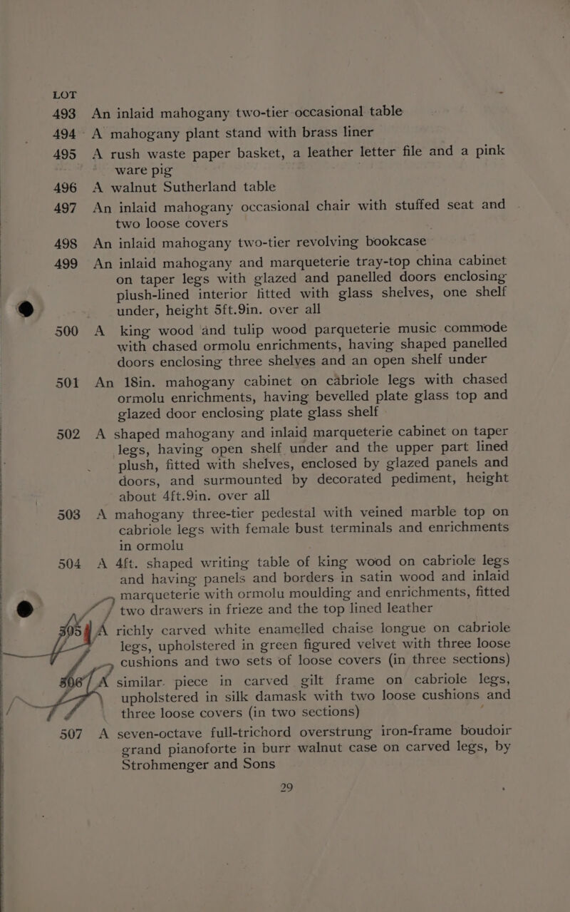 493 An inlaid mahogany two-tier occasional table 494 A mahogany plant stand with brass liner 495 A rush waste paper basket, a leather letter file and a pink ware pig 496 <A walnut Sutherland table 497 An inlaid mahogany occasional chair with stuffed seat and two loose covers 498 An inlaid mahogany two-tier revolving bookcase 499 An inlaid mahogany and marqueterie tray-top china cabinet on taper legs with glazed and panelled doors enclosing plush-lined interior fitted with glass shelves, one shelf 9 under, height 5ft.9in. over all 500 A king wood and tulip wood parqueterie music commode with chased ormolu enrichments, having shaped panelled doors enclosing three shelyes and an open shelf under 501 An 18in. mahogany cabinet on cabriole legs with chased ormolu enrichments, having bevelled plate glass top and glazed door enclosing plate glass shelf 502 A shaped mahogany and inlaid marqueterie cabinet on taper legs, having open shelf under and the upper part lined i _ plush, fitted with shelves, enclosed by glazed panels and | doors, and surmounted by decorated pediment, height about 4ft.9in. over all 503 A mahogany three-tier pedestal with veined marble top on cabriole legs with female bust terminals and enrichments in ormolu 504 A 4ft. shaped writing table of king wood on cabriole legs and having panels and borders in satin wood and inlaid _» marqueterie with ormolu moulding and enrichments, fitted i / two drawers in frieze and the top lined leather A richly carved white enamelled chaise longue on cabriole legs, upholstered in green figured velvet with three loose --» cushions and two sets of loose covers (in three sections) )6°/ A similar. piece in carved gilt frame on cabriole legs, upholstered in silk damask with two loose cushions and three loose covers (in two sections) ; 507 A seven-octave full-trichord overstrung iron-frame boudoir grand pianoforte in burr walnut case on carved legs, by Strohmenger and Sons