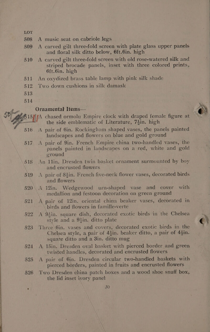 508 509 510 S11 512 513 514 A music seat on cabriole legs and floral silk ditto below, 6ft.6in. high A carved gilt three-fold screen with old rose-watered silk and striped brocade panels, inset with three colored prints, 6ft.6in. high An oxydized brass table lamp with pink silk shade Two down cushions in silk damask 516 517 318 the side emblematic of Literature, 7$in. high A pair of Sin. Rockingham shaped vases, the panels painted landscapes and flowers on blue and gold ground panels painted in landscapes on a red, white and gold ground . An 1lin. Dresden twin basket ornament surmounted by boy and encrusted flowers and flowers A 12in. Wedgewood urn-shaped vase and cover with medallion and festoon decoration on green ground A pair of 12in. oriental china beaker vases, decorated in birds and flowers in famille-verte A 9tin. sauare dish, decorated exotic birds in the Chelsea style and a 94in. ditto plate Three\6in. vases and covers, decorated exotic birds in the Chelsea style, a pair of 43in. beaker ditto, a pair of 43in. square ditto and a 3in, ditto mug A 15in. Dresden oval basket with pierced border and green twisted handles, decorated and encrusted flowers A pair of 6in. Dresden circular two-handled baskets with pierced borders, painted in fruits and encrusted flowers Two Dresden china patch boxes and a wood shoe snuff box, the lid inset ivory panel