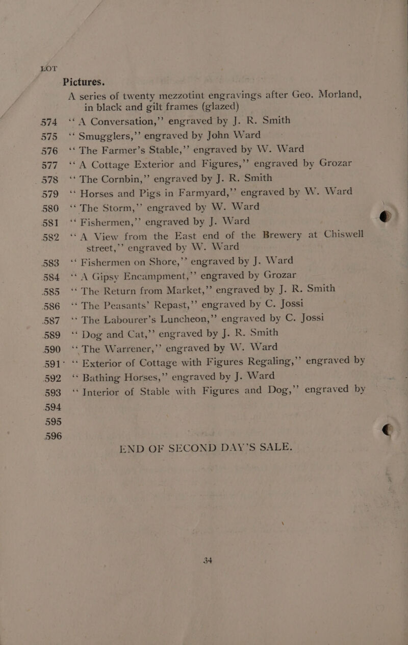 A series of twenty mezzotint engravings after Geo. Morland, in black and gilt frames (glazed) ‘“ 4 Conversation,’’ engraved by J. R. Smith ‘“ Smugglers,’’ engraved by John Ward ‘‘ The Farmer’s Stable,’’ engraved by W. Ward ‘A Cottage Exterior and Figures,’’ engraved by Grozar ‘‘ The Cornbin,’’ engraved by J. R. Smith ‘“ Horses and Pigs in Farmyard,’’ engraved by W. Ward ‘The Storm,’’ engraved by W. Ward ‘‘ Fishermen,’’ engraved by J. Ward ‘A View from the East end of the Brewery at Chiswell street,’ engraved by W. Ward ‘‘ Fishermen on Shore,’’ engraved by J. Ward ‘“\ Gipsy Encampment,’’ engraved by Grozar ‘“ The Return from Market,’? engraved by J. R. Smith ‘“ The Peasants’ Repast,’’ engraved by C. Jossi ‘*“ The Labourer’s Luncheon,”’ engraved by C. Jossi ‘‘ Dog and Cat,’’ engraved by J. R. Smith ‘‘ The Warrener,’’ engraved by W. Ward ’ engraved by ‘‘ Bathing Horses,”’ engraved by J. Ward ‘Interior of Stable with Figures and Dog,’’ engraved by END OF SECOND DAY’S SALE. 3+