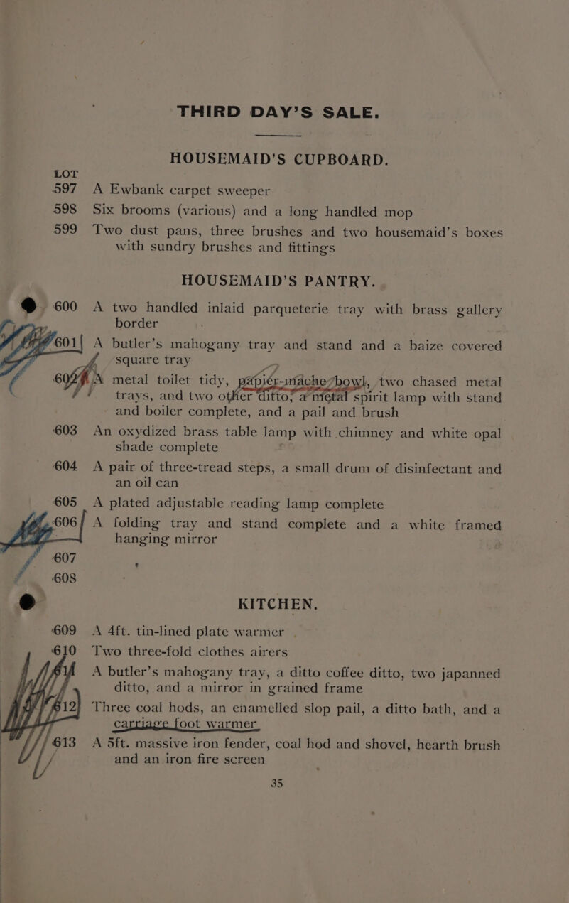 THIRD DAY’S SALE. HOUSEMAID’S CUPBOARD. 597 A Ewbank carpet sweeper 598 Six brooms (various) and a long handled mop 599 Two dust pans, three brushes and two housemaid’s boxes with sundry brushes and fittings HOUSEMAID’S PANTRY. A two handled inlaid parqueterie tray with brass gallery border A Dutler’s mahogany tray and stand and a baize covered ¢ square tray iz ny : : ait: fe Me § X metal toilet tidy, papiér-mache*bowl, two chased metal * trays, and two other ditto, a metal spirit lamp with stand and boiler complete, and a pail and brush 603 An oxydized brass table lamp with chimney and white opal shade complete 604 A pair of three-tread steps, a small drum of disinfectant and an oil can 605 A plated adjustable reading lamp complete 606/ A folding tray and stand complete and a white framed ; hanging mirror KITCHEN. A 4ft. tin-lined plate warmer | Two three-fold clothes airers A butler’s mahogany tray, a ditto coffee ditto, two japanned ditto, and a mirror in grained frame Three coal hods, an enamelled slop pail, a ditto bath, and a caraee foot warmer A 5ft. massive iron fender, coal hod and shovel, hearth brush and an iron fire screen io) On