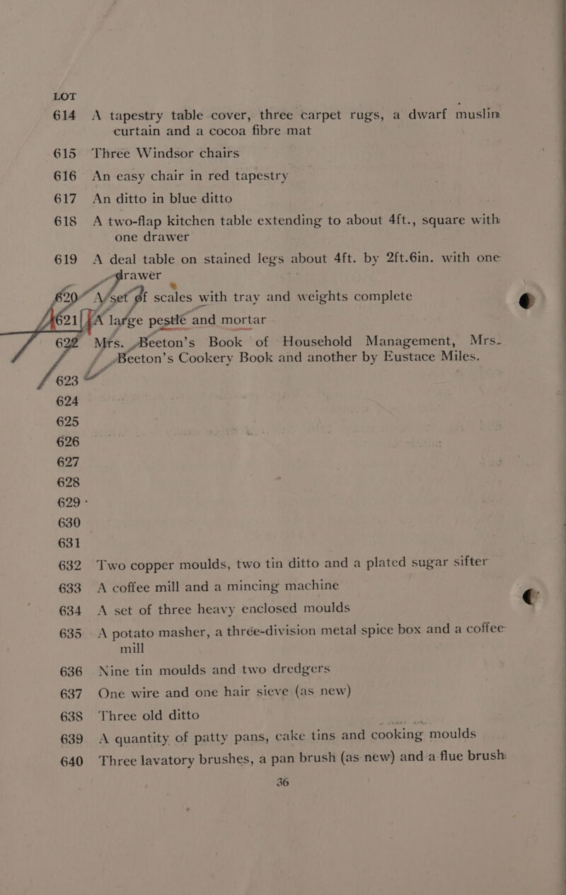 A tapestry table cover, three carpet rugs, a dwarf muslin curtain and a cocoa fibre mat Three Windsor chairs An easy chair in red tapestry An ditto in blue ditto A two-flap kitchen table extending to about 4ft., square with: one drawer A deal table on stained legs ont Aft. by 2ft.6in. with one rawer “he gills with tray and w eights complete Mts. _Beeton’ s Book of Household Management, Mrs- _Beeton’ s Cookery Book and another by Eustace Miles. Two copper moulds, two tin ditto and a plated sugar sifter A coffee mill and a mincing machine A set of three heavy enclosed moulds mill Nine tin moulds and two dredgers One wire and one hair sieve (as new) Three old ditto A quantity of patty pans, cake tins and cooking moulds 36 € ? 1