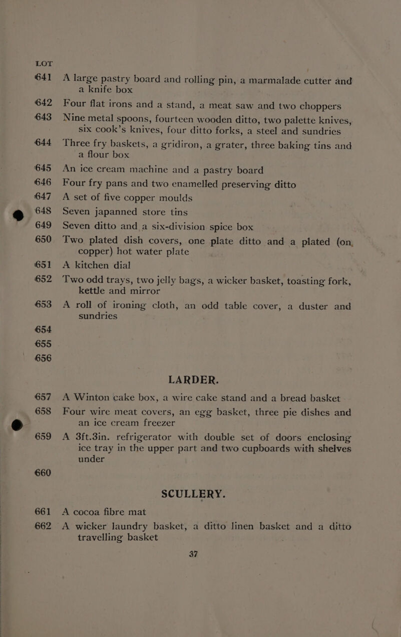 641 642 643 644 ‘645 646 647 648 649 650 651 652 653 654 655 656 657 658 659 660 661 662 A large pastry board and rolling pin, a marmalade cutter and a knife box Four flat irons and a stand, a meat saw and two choppers Nine metal spoons, fourteen wooden ditto, two palette knives, six cook’s knives, four ditto forks, a steel and sundries Three fry baskets, a gridiron, a grater, three baking tins and a flour box An ice cream machine and a pastry board Four fry pans and two enamelled preserving ditto A set of five copper moulds Seven japanned store tins Seven ditto and a six-division spice box Two plated dish covers, one plate ditto and a plated (on, copper) hot water plate A kitchen dial Two odd trays, two jelly bags, a wicker basket, toasting fork, kettle and mirror A roll of ironing cloth, an odd table cover, a duster and sundries LARDER. A Winton cake box, a wire cake stand and a bread basket Four wire meat covers, an egg basket, three pie dishes and an ice cream freezer A 3ft.3in. refrigerator with double set of doors enclosing ice tray in the upper part and two cupboards with shelves under SCULLERY. A cocoa fibre mat A wicker laundry basket, a ditto linen basket and a ditto travelling basket