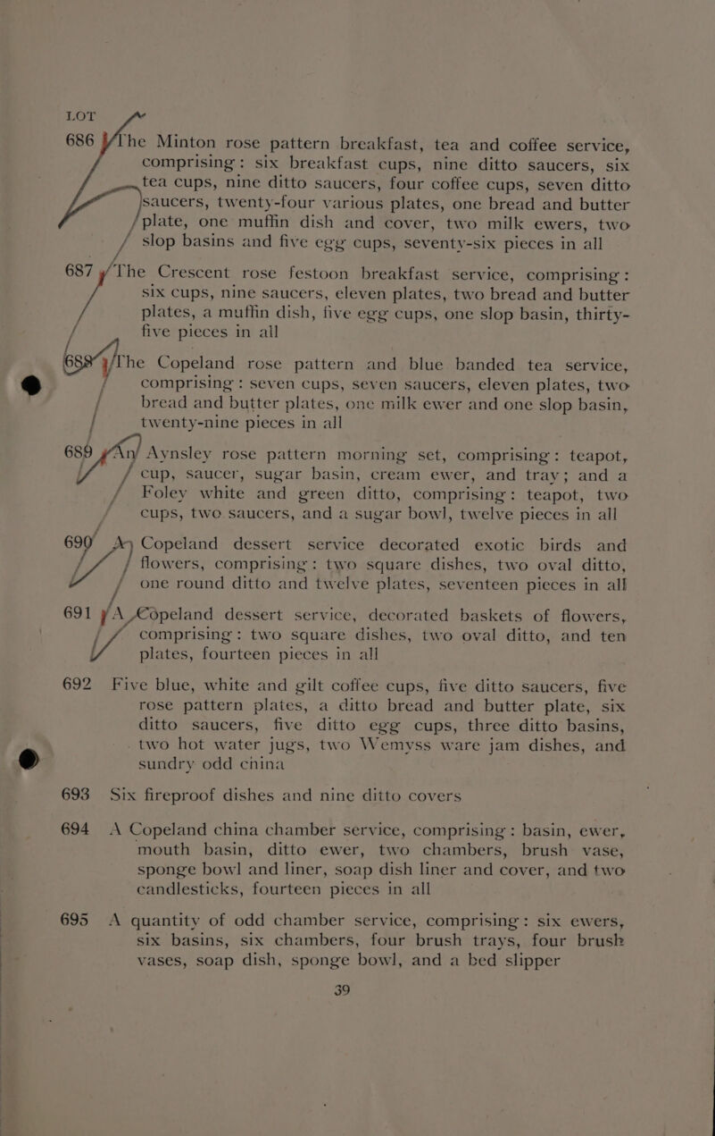 686 [he Minton rose pattern breakfast, tea and coffee service, comprising : six breakfast cups, nine ditto saucers, six tea cups, nine ditto saucers, four coffee cups, seven ditto saucers, twenty-four various plates, one bread and butter / plate, one muffin dish and cover, two milk ewers, two / slop basins and five egg cups, seventy-six pieces in all 687 The Crescent rose festoon breakfast service, comprising : SIx Cups, nine saucers, eleven plates, two bread and butter plates, a muffin dish, five egg cups, one slop basin, thirty- five pieces in ail bse he Copeland rose pattern and blue banded tea service, comprising : seven cups, seven saucers, eleven plates, two / bread and butter plates, one milk ewer and one slop basin, | twenty-nine pieces in all GH f ny Aynsley rose pattern morning set, comprising: teapot, f/ cup, saucer, sugar basin, cream ewer, and tray; and a — Foley white od green ditto, comprising: teapot, two cups, two saucers, and a sugar bowl, twelve pieces in all 699) of, Copeland dessert service decorated exotic birds and flowers, comprising : two square dishes, two oval ditto, yy] one round ditto and twelve plates, seventeen pieces in all f 691 y. a, Copeland dessert service, decorated baskets of flowers, / comprising : two square dishes, two oval ditto, and ten plates, fourteen pieces in all 692 Five blue, white and gilt coffee cups, five ditto saucers, five rose pattern plates, a ditto bread and butter plate, six ditto saucers, five ditto egg cups, three ditto basins, two hot water jugs, two Wemyss ware jam dishes, and sundry odd china 693 Six fireproof dishes and nine ditto covers 694 A Copeland china chamber service, comprising : basin, ewer, mouth basin, ditto ewer, two chambers, brush vase, sponge bowl and liner, soap dish liner and cover, and two candlesticks, fourteen pieces in all 695 &lt;A quantity of odd chamber service, comprising: six ewers, six basins, six chambers, four brush trays, four brusk vases, soap dish, sponge bowl, and a bed slipper