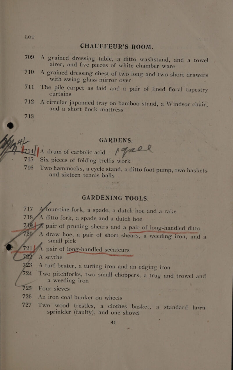 CHAUFFEUR’S ROOM. 709 A grained dressing table, a ditto washstand, and a towel 5 . . ? u airer, and five pieces of white chamber ware 710 A grained dressing chest of two long and two short drawers with swing glass mirror over 711 The pile carpet as laid and a pair of lined floral tapestry curtains 712 A circular japanned tray on bamboo stand, a Windsor chair, and a short flock mattress GARDENS. ja drum of carbolic acid [ \ Six pieces of folding trellis work 716 Two hammocks, a cycle stand, a ditto foot pump, two baskets. and sixteen tennis balls GARDENING TOOLS. four-tine fork, a spade, a dutch hoe and a rake A ditto fork, a spade and a dutch hoe ) pair of pruning shears and a pair of long-handled ditto A draw hoe, a pair of short shears, a weeding iron, and a small pick “A pair of long-handled secateurs et a Pe A SRP RR SF A scythe 723 A turf beater, a turfing iron and an edging iron 724 Two pitchforks, two small choppers, a trug and trowel and : a weeding iron 795 Four sieves 726 An iron coal bunker on wheels 727 Two wood trestles, a clothes basket, a standard lawn sprinkler (faulty), and one shovel