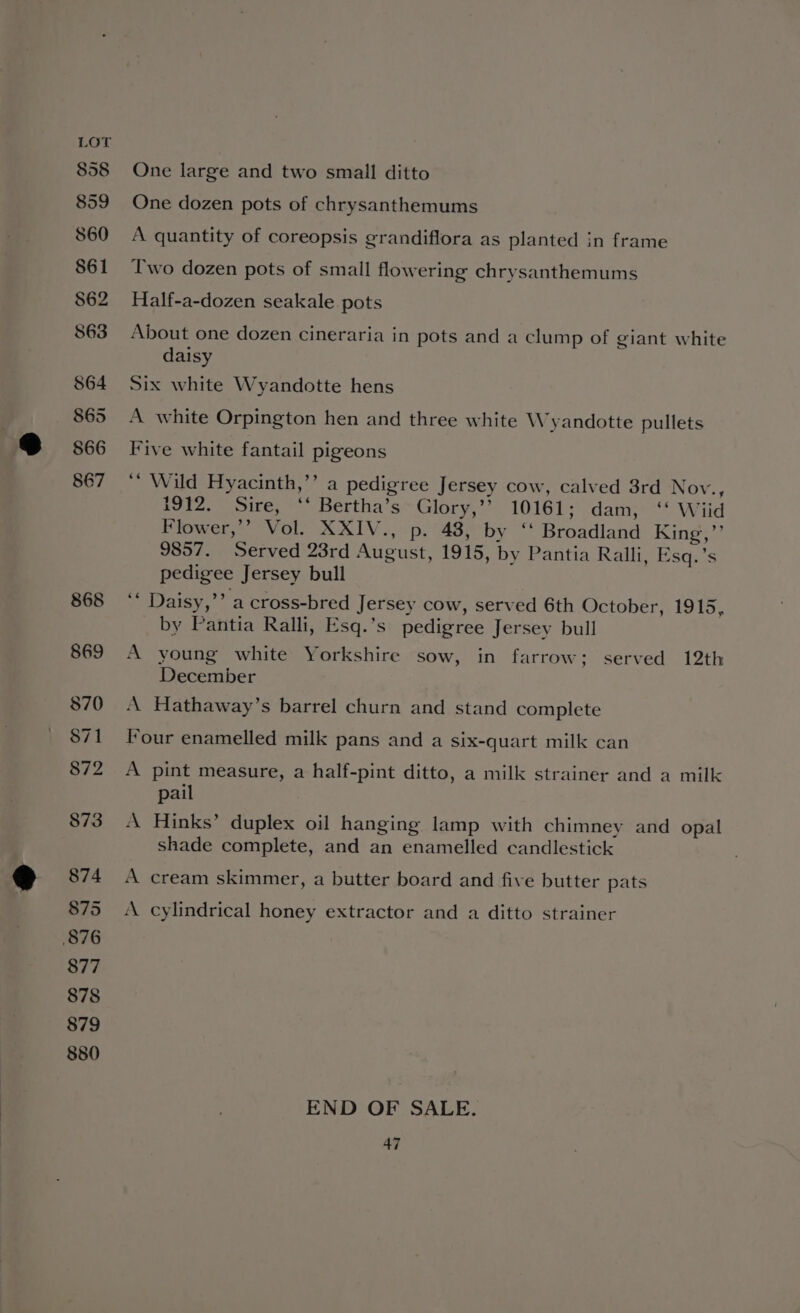 858 859 860 861 $62 863 864 865 866 867 868 869 $70 871 872 873 874 875 876 877 878 879 880 One large and two small ditto One dozen pots of chrysanthemums A quantity of coreopsis grandiflora as planted in frame Two dozen pots of small flowering chrysanthemums Half-a-dozen seakale pots About one dozen cineraria in pots and a clump of giant white daisy Six white Wyandotte hens A white Orpington hen and three white Wyandotte pullets Five white fantail pigeons ‘’ Wild Hyacinth,’’ a pedigree Jersey cow, calved 3rd Nov., 1912. Sire, ‘‘ Bertha’s Glory,’’ 10161; dam, ‘‘ Wiid Flower,’’ Vol. XXIV., p. 48, by ‘‘ Broadland King,”’ 9857. Served 23rd August, 1915, by Pantia Ralli, Esq.’s pedigee Jersey bull ‘* Daisy,’’ a cross-bred Jersey cow, served 6th October, 1915, by Pantia Ralli, Esq.’s pedigree Jersey bull A young white Yorkshire sow, in farrow; served 12th December A Hathaway’s barrel churn and stand complete four enamelled milk pans and a six-quart milk can A pint measure, a half-pint ditto, a milk strainer and a milk pail A Hinks’ duplex oil hanging lamp with chimney and opal shade complete, and an enamelled candlestick A cream skimmer, a butter board and five butter pats A cylindrical honey extractor and a ditto strainer END OF SALE.