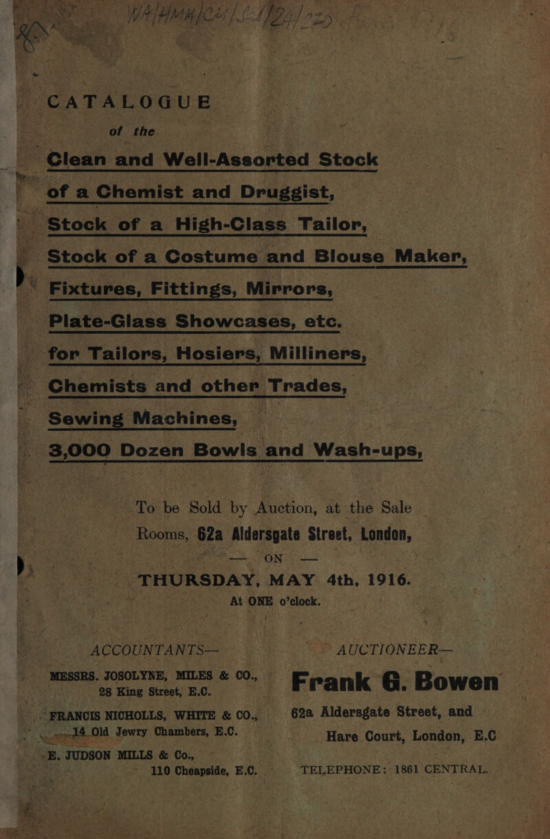 (CATALOGUE of the Clean and Well-Assorted Stock : oe lL ofa Chemist nd Druggist, Stock of a High-Class Tailor, is +e I Stock of a Costume and Blouse _Maker, | | Fixtures, Fittin S; Mirrors, ‘Plate-Glass Showcases, ete. ; for Tailors, Hosiers, Milliners, _ Chemists and other Trades, 2 Sewing Machines, Ae a 3,000 Dozen Bowls | and Wash-ups &amp; A To ae | i... at the Sale Rooms, 62a Aldersgate Stratt, London, ‘¢ pie eee Bare “ON — 4 ‘e oor THURSDAY, MAY. 4th, 1916. fee ey piecaenest: Ab: ONE o’clock. _ ACCOUNTANTS—————s Ss AUCTTIONEER— MESSRS. JOSOLYNE, MILES &amp; CO, p=. QO Das “ 3 28 King Street, E.C. alk . Frank G. Bowen s FRANGIS NICHOLLS, WHITE &amp; co. 62a Aldersgate Street, and ee ee nel bce tie ics ia aaa ME Hare Court, London, E.C -B, JUDSON MILLS &amp; Co, | 3 ya ete - 110 Cheapside, ¥ Cc. TELEPHONE: 1861 CENTRAL.