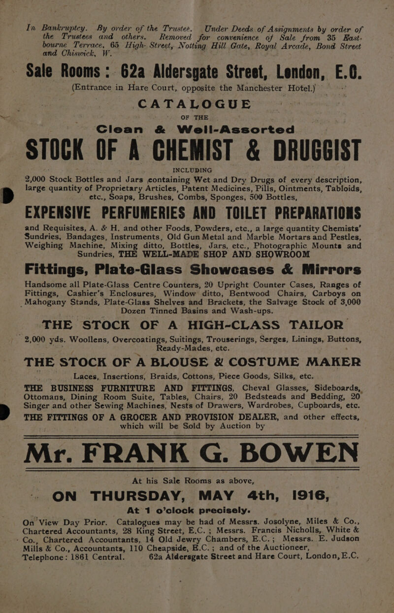 the Trustees and others. Removed for convenience of Sale from 35 East- bourne Terrace, 65 High- Street, No otting Hill Gate, Payal Arcade, Bond Street and Chiswick, W. Sale Rooms : 62a Aldersgate Street, London, E.0. (Entrance in Hare Court, opposite the Manchester Hotel.) CATALOGUE OF THE Clean &amp; Well-Assorted STOCK OF A CHEMIST &amp; DRUGEIST _ INCLUDING 2,000 Stock Bottles aes Jars containing Wet.and Dry Drugs of every description, large quantity of Proprietary Articles, Patent Medicines, Pills, Ointments, Tabloids, etc., Soaps, Brushes, ‘Combs, Sponges, 500 Bottles, EXPENSIVE PERFUMERIES AND TOILET PREPARATIONS and Requisites, A. &amp; H. and other Foods, Powders, etc., a large quantity Chemists’ Sundries, Bandages, Instruments, Old Gun Metal and Marble Mortars and Pestles, Weighing Machine, Mixing ditto, Bottles, Jars, etc., Photographic Mounts and Sundries, THE WELL-MADE SHOP AND. SHOWROOM Fittings, Plate-Glass Showcases &amp; Mirrors Handsome all Plate-Glass Centre Counters, 20 Upright Counter Cases, Ranges of Fittings, Cashier’s Enclosures, Window ditto, Bentwood Chairs, Carboys on Dozen Tinned Basins and Wash- -ups. THE ‘STOCK OF A HIGH-CLASS TAILOR Ready-Mades, etc. THE ST OCK OF A BLOUSE &amp; COSTUME MAKER Laces, Insertions, Braids, Cottons, Piece Goods, Silks, etc. - THE BUSINESS FURNITURE AND FITTINGS, Cheval Glasses, Sideboards, Ottomans, Dining Room Suite, Tables, Chairs, 20 Bedsteads and Bedding, 20 Singer and other Sewing Machines, Nests of Drawers, Wardrobes, Cupboards, etc. THE ee OF A GROCER AND PROVISION DEALER, and other effects, which will be Sold by Auction by Mr. FRANK G. BOWEN At his Sale Rooms as above, ON THURSDAY, MAY 4th, inde At 1 o’clock precisely. On View Day Prior. Catalogues may be hag of Messrs. Josolyne, Miles &amp; Co., Chartered Accountants, 28 King Street, E.C. ; Messrs. Francis Nicholls, White &amp; Mills &amp; Co., Accountants, 110 Cheapside, E.C. ; and of the Auctioneer, Telephone: 1861 Central. 62a et daa Street and Hare Court, London, E.C,