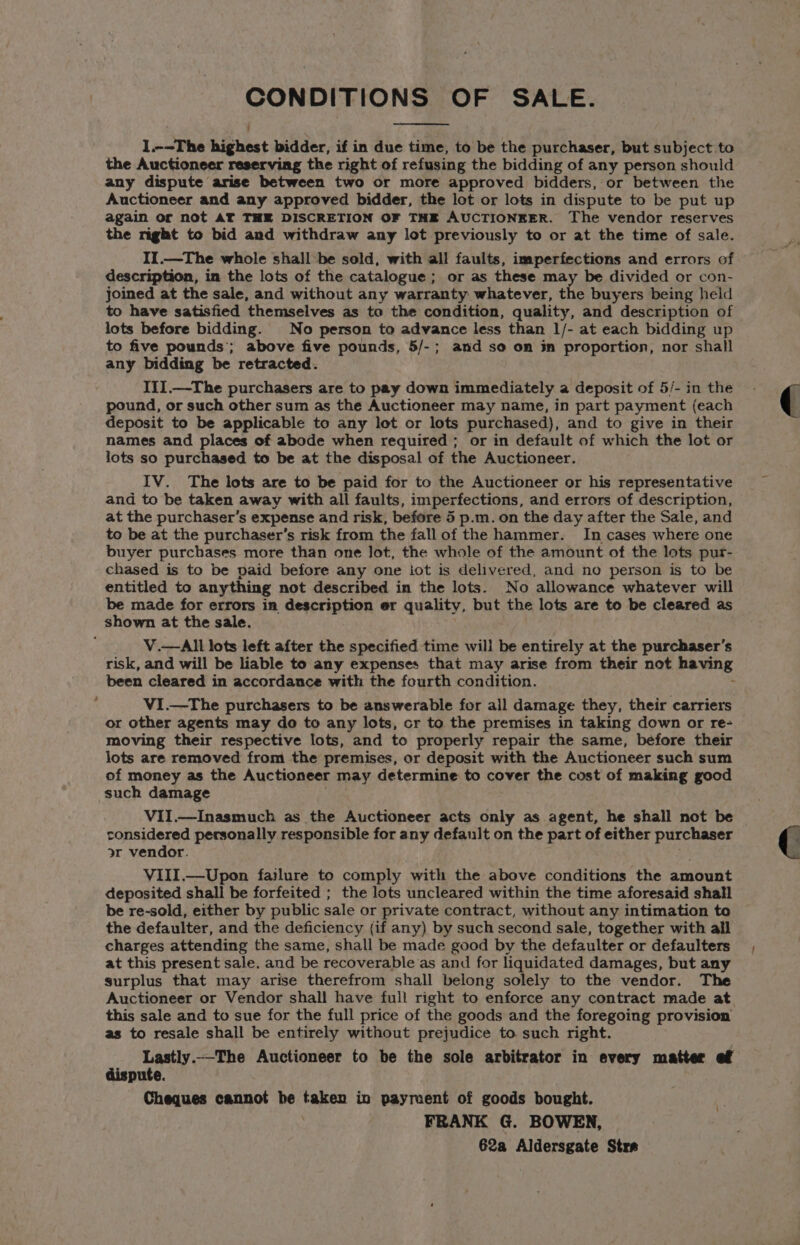 CONDITIONS OF SALE. I --The highest bidder, if in due time, to be the purchaser, but subject to the Auctioneer reserving the right of refusing the bidding of any person should any dispute arise between two or more approved bidders, or between the Auctioneer and any approved bidder, the lot or lots in dispute to be put up again or not AT THE DISCRETION OF THE AUCTIONEER. The vendor reserves the night to bid and withdraw any lot previously to or at the time of sale. II.—The whole shall be sold, with all faults, imperfections and errors of description, in the lots of the catalogue ; or as these may be divided or con- joined at the sale, and without any warranty whatever, the buyers being held to have satisfied themselves as to the condition, quality, and description of lots before bidding. No person to advance less than 1/- at each bidding up to five pounds’; above five pounds, 5/-; and so on in proportion, nor shall any bidding be retracted. III.—The purchasers are to pay down immediately a deposit of 5/- in the pound, or such other sum as the Auctioneer may name, in part payment (each deposit to be applicable to any lot or lots purchased), and to give in their names and places of abode when required ; or in default of which the lot or lots so purchased to be at the disposal of the Auctioneer. IV. The lots are to be paid for to the Auctioneer or his representative and to be taken away with all faults, imperfections, and errors of description, at the purchaser’s expense and risk, before 5 p.m. on the day after the Sale, and to be at the purchaser’s risk from the fall of the hammer. In cases where one buyer purchases more than one lot, the whole of the amount of the lots pur- chased is to be paid before any one iot is delivered, and no person is to be entitled to anything not described in the lots. No allowance whatever will be made for errors in description er quality, but the lots are to be cleared as shown at the sale. V.—All lots left after the specified time will be entirely at the purchaser's risk, and will be liable to any expenses that may arise from their not having been cleared in accordance with the fourth condition. VI.—The purchasers to be answerable for all damage they, their carriers moving their respective lots, and to properly repair the same, before their lots are removed from the premises, or deposit with the Auctioneer such sum of money as the Auctioneer may determine to cover the cost of making good such damage VII.—Inasmuch as the Auctioneer acts only as agent, he shall not be considered personally responsible for any default on the part of either purchaser or vendor. VIII.—Upon failure to comply with the above conditions the amount deposited shall be forfeited ; the lots uncleared within the time aforesaid shall be re-sold, either by public sale or private contract, without any intimation to the defaulter, and the deficiency (if any) by such second sale, together with all charges attending the same, shall be made good by the defaulter or defaulters at this present sale. and be recoverable as and for liquidated damages, but any surplus that may arise therefrom shall belong solely to the vendor. The Auctioneer or Vendor shall have full right to enforce any contract made at this sale and to sue for the full price of the goods and the foregoing provision as to resale shall be entirely without prejudice to such right. Lastly.—_The Auctioneer to be the sole arbitrator in every matter ef dispute. Cheques cannot be ranen in payment of goods bought. FRANK G. BOWEN, 62a Aldersgate Stra