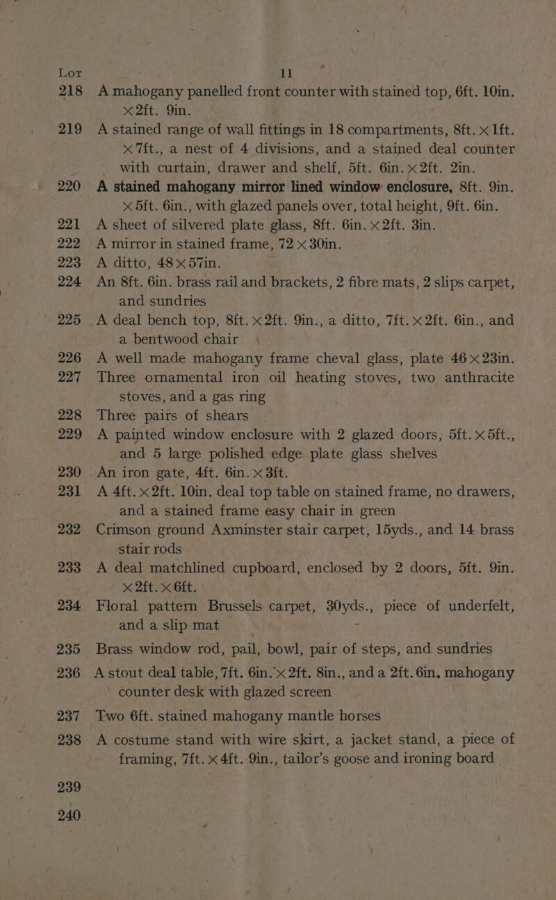 Ter 218 219 220 221 222 223 224 ~ 225 226 227 228 229 230 231 232 233 234 235 236 237 238 239 240 * 11 A mahogany panelled front counter with stained top, 6ft. 10in. x 2ft. 9in. A stained range of wall fittings in 18 compartments, 8ft. x lft. x 7ft., a nest of 4 divisions, and a stained deal counter with curtain, drawer and shelf, 5ft. 6in. x 2ft. 2in. A stained mahogany mirror lined window enclosure, Sft. Qin. x 5ft. 6in., with glazed panels over, total height, 9ft. 6in. A sheet of silvered plate glass, 8ft. 6in. x 2ft. 3in. A mirror in stained frame, 72 x 30in. A ditto, 48 x 57in. “ An 8ft. 6in. brass rail and brackets, 2 fibre mats, 2 slips carpet, and sundries A deal bench top, 8ft. x2ft. 9in., a ditto, 7it. x 2ft. 6in., and a bentwood chair A well made mahogany frame cheval glass, plate 46 x 23in. Three ornamental iron oil heating stoves, two anthracite stoves, and a gas ring Three pairs of shears A painted window enclosure with 2 glazed doors, 5ft. x 5ft., and 5 large polished edge plate glass shelves An iron gate, 4ft. 6in. x 3ft. A 4ft. x 2ft. 10in. deal top table on stained frame, no drawers, and a stained frame easy chair in green Crimson ground Axminster stair carpet, 15yds., and 14 brass stair rods A deal matchlined cupboard, enclosed by 2 doors, 5ft. Yin. x 2ft. x Git. | Floral pattern Brussels carpet, ayes piece of underfelt, and a slip mat Brass window rod, pail, bowl, pair of steps, and sundries A stout deal table, 7ft. 6in.’x 2ft. 8in., and a 2ft. Gin. mahogany counter desk with glazed screen Two 6ft. stained mahogany mantle horses A costume stand with wire skirt, a jacket stand, a piece of framing, 7ft. x 4ft. 9in., tailor’s goose and ironing board