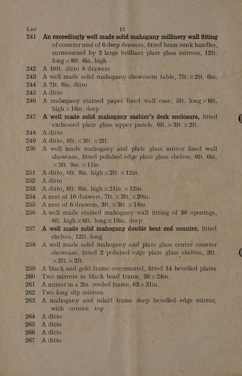 241 249 243 244 245 246 247 248 249 250 251 252 253 254. 255 256 257 258 259 260 261 262 263 264 265 266 267 An exceedingly well made solid mahogany millinery wall fitting of counter nest of 6 deep drawers, fitted brass sunk handles, surmounted by 3 large brilliant plate glass mirrors, 12ft. long x 8ft. 6in. high A 10ft. ditto 8 drawers A well made solid mahogany showroom table, 7ft. x 2ft. 6in. A 7ft. 6in. ditto A ditto A mahogany stained paper lined wall case, Bf. long x 6ft. high x 16in. deep A well made solid mahogany cashier’s desk enclosure, fitted embossed plate glass upper panels, 6ft. x 3ft. x 2ft. A ditto A ditto, 6ft. x 3ft. x 2ft. A well made mahogany and plate glass mirror lined wall showcase, fitted polished edge plate glass shelves, 6ft. Gin. < Bit. in ed Tin: A ditto, 6ft. 9in. high x 2ft. x 12in. A ditto A ditto, 6ft. 6in. high x 2lin. x 12in. A nest of 16 drawers, 7ft. x 3ft. x 20in. A nest of 6 drawers, 3ft. x 3ft. x 18in. A well made stained mahogany wall fitting of 36 openings, 8ft. high x 6ft. long x 16in. deep A well made solid mahogany double bent end counter, fitted shelves, 12ft. long A well made solid mahogany and plate glass centre counter — showcase, fitted 2 as Sy edge plate glass” shelves, 3ft. x 2ft. x 2it. A black and gold frame overmantel, fitted 14 bevelled plates Two mirrors in black bead frame, 36 x 24in. A mirror in a 2in. reeded frame, 63 x 3lin. Two long slip mirrors A mahogany and inlaid frame deep bevelled its mirror, with cornice top A ditto A ditto A ditto A ditto