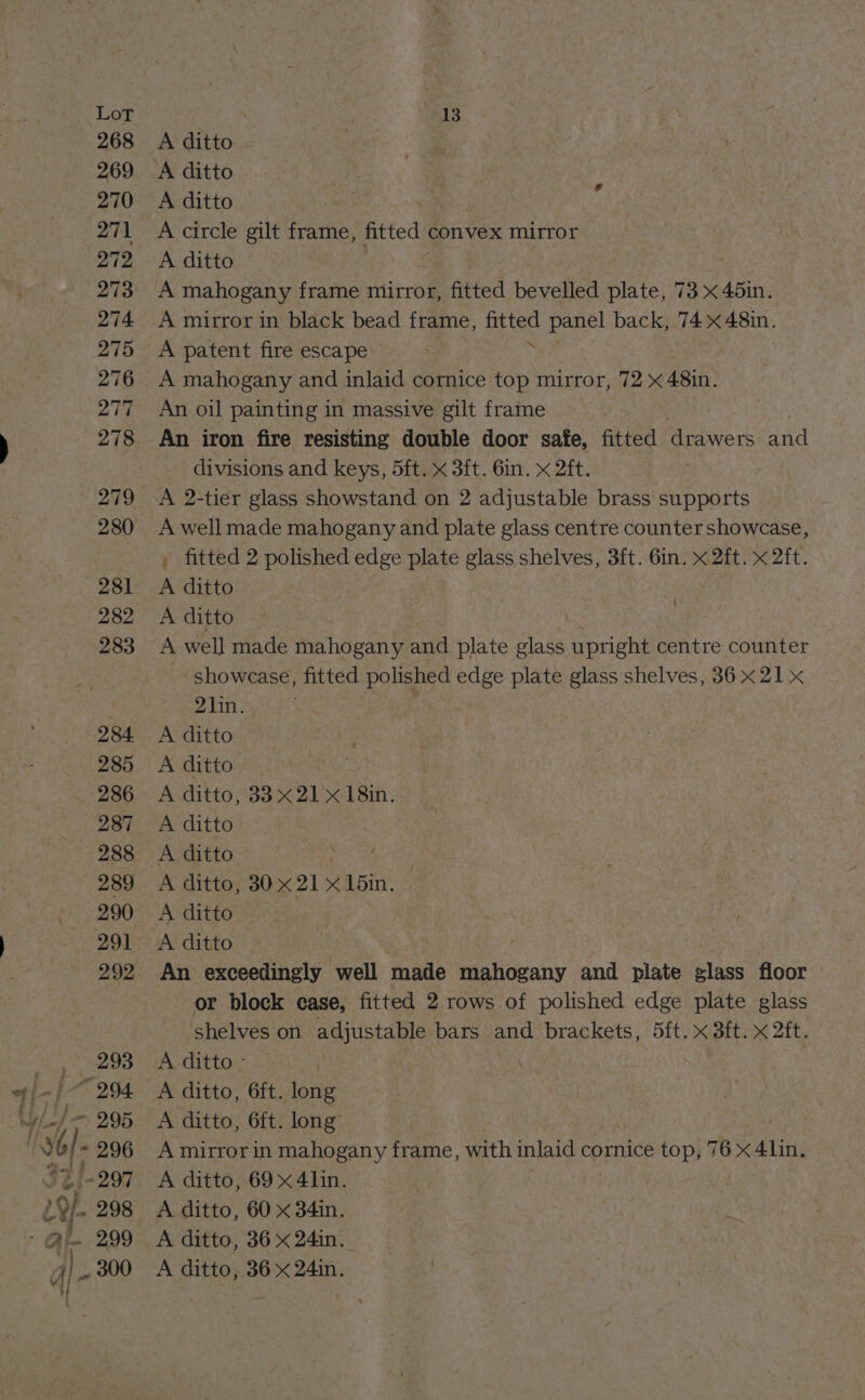 268 269 270 271 272 273 274 275 276 277 278 279 280 281 282 283 284 285 286 287 288 289 290 291 292 293 994. 295 156 296 A ditto A ditto A ditto ; A circle gilt frame, fitted convex mirror A ditto A mahogany frame mirror, fitted bevelled plate, 73 x 45in. A mirror in black bead frame, Ble panel back, 74 <48in. A patent fire escape A mahogany and inlaid cornice top mirror, 72 x 48in. An oil painting in massive gilt frame An iron fire resisting double door safe, fitted oro re and divisions and keys, 5ft. x 3ft. 6in. x 2ft. , fitted 2 polished edge plate glass shelves, 3ft. 6in. x 2ft. x 2ft. A ditto A ditto \ A well made mahogany and plate glass upright centre counter showcase, fitted polished edge plate glass shelves, 36 x21 x 21in. A ditto A ditto A ditto, 33x21 x 18in. A ditto A ditto A ditto, 30x 21 x 15in. A ditto A ditto | An exceedingly well made mahogany and plate glass floor or block case, fitted 2 rows of polished edge plate glass shelves on adjustable bars and brackets, (Sit. x Sit. x 2ft. A ditto - A ditto, 6ft. long A ditto, 6ft. long A mirror in mahogany frame, with inlaid cornice top, 76 x 4lin. A ditto, 69x 4lin. A ditto, 60 x 34in. A ditto, 36 x 24in. A ditto, 36 x 24in.