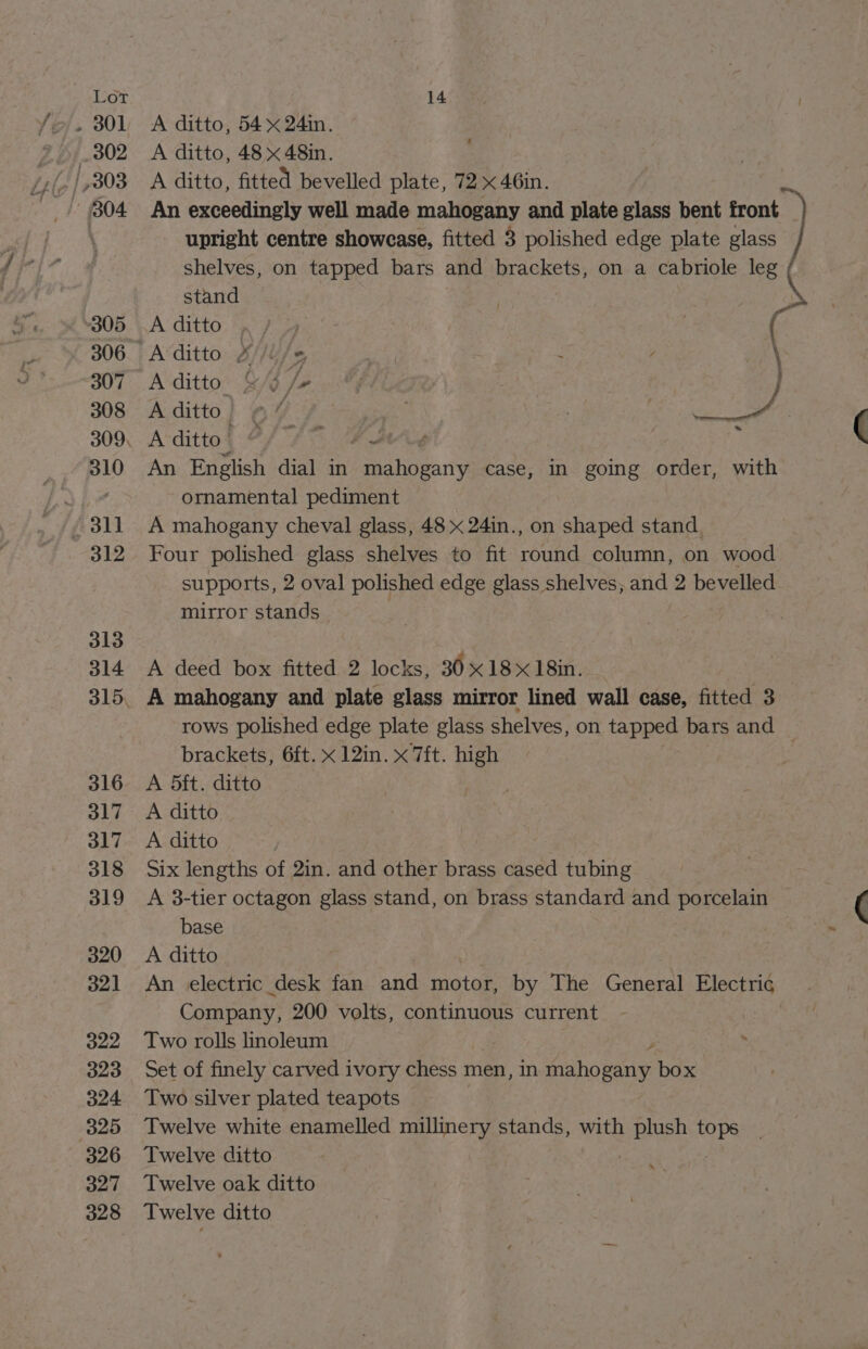 , BOL A ditto, 54x 24in. 302 A ditto, 48x 48in. 7 304 An exceedingly well made mahogany and plate glass bent front upright centre showease, fitted 3 polished edge plate glass shelves, on tapped bars and brackets, on a cabriole leg stand 305. A ditto 306. Aditto £//l/« | | é : 307° A ditto. &amp;/j /+ % 308 Aditto) «” | . : ari. 309, Avditto) @/ 7 ; 310 An English dial in Laeeng case, in going order, with Sp 4 ornamental pediment - 311 A mahogany cheval glass, 48 x 24in., on shaped stand. 312 Four polished glass shelves to fit round column, on wood supports, 2 oval polished edge glass shelves, and 2 bevelled mirror stands | 313 314 A deed box fitted 2 locks, 3018 x18in. | 315, A mahogany and plate glass mirror lined wall case, fitted 3 rows polished edge plate glass shelves, on le bars and brackets, 6ft. x 12in. x 7ft. high 316 A 5ft. ditto 317 A ditto 317 A ditto | 318 Six lengths of 2in. and other brass cased tubing 319 &lt;A 3-tier octagon glass stand, on brass standard and porcelain base 320 &lt;A ditto 321 An electric desk fan and motor, by The General Electric Company, 200 volts, continuous current 322 Two rolls linoleum 5 323 Set of finely carved ivory chess men, in mahogany box 324 Two silver plated teapots 325 Twelve white enamelled millinery stands, with LES whe 326 Twelve ditto 327 Twelve oak ditto 328 Twelve ditto