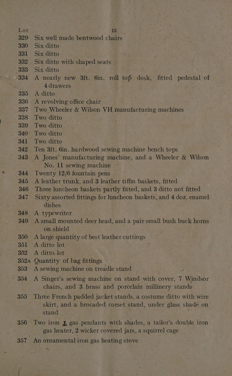 329 330 331 332 333 334 335 336 3037 338 339 340: 341 342 343 344 345 346 348 349 350 351 352 3524 353 » 354 355 306 Six well made bentwood chairs Six ditto Six ditto . Six ditto with shaped seats Six ditto . A nearly new 3ft. 6in. roll top desk, fitted pedestal of 4 drawers : A ditto A revolving office chair Two Wheeler &amp; Wilson VH manufacturing machines Two ditto | Two ditto Two ditto Two ditto | Ten 3ft. 6in. hardwood sewing machine bench tops A Jones’ manufacturing machine, and a Wheeler &amp; Wilson No. 11 sewing machine Twenty 12/6 fountain pens A leather trunk, and 3 leather tiffin baskets, fitted Sixty assorted fittings for luncheon baskets, and 4 doz. enamel dishes . A typewriter A small mounted deer head, and a pair small bush buck horns on shield A large quantity of best leather cuttings A ditto lot A ditto, lot | Quantity of bag fittings A sewing machine on treadle stand 5 A Singer’s sewing machine on stand with cover, 7 Windsor chairs, and 3 brass and porcelain millinery stands Three French padded jacket stands, a costume ditto with wire skirt, and a brocaded corset stand, under glass shade on stand Two iron J, gas pendants with shades, a tailor’s double iron gas heater, 2 wicker covered jars, a squirrel cage An ornamental iron gas heating stove ‘