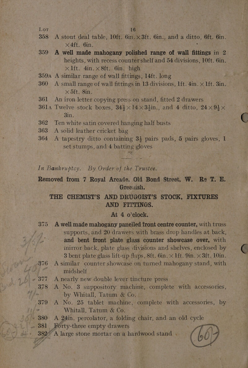 358 A stout deal table, 10ft. 6in.x3ft. 6in., and a ae 6ft. 6in. x 4ft. 6in. 359 A well made mahogany polished range of wall fittings ie, heights, with recess counter shelf and 54 divisions, 10ft. 6in. x lft. 4in. x 8ft. 6in. high 3594 A similar range of wall fittings, 14ft. long 360 A small range of wall fittings in 13 divisions, lft. 4in. x lft. 3in. x 5ft. 8in. | 361 An iron letter copying press on stand, fitted 2 drawers 3614 Twelve stock boxes, 344 14 3hin., and 4 ditto, 24x 94™ he Bin: € 362 Ten white satin covered hanging half busts 363. A solid leather cricket bag 364 A tapestry ditto contaming 34 pairs pads, 5 pairs gloves, 1 set stumps, and 4 pas gloves In Bankruptcy. By Order of the Trustee. Removed from 7 Royal Arcade, Old Bond Street, W. Re T. E. Greeuish, | THE CHEMIST’S AND DRUGGIST’S STOCK, FIXTURES - AND FITTINGS. At 4 o’clock. 375 A well made mahogany paneiled front centre counter, with truss supports, and 20 drawers with brass drop handles at back, and bent front plate glass counter showcase over, with imirror back, plate glass slivisions and. shelves, enclosed by G 3 bent plate glass lift-up Japs, 8ft. 6in. x lft. 9in. x 3ft. 10in. 876 Asimilar counter showcase on turned mahogany stand, with é Hal midshelf _ : « 377 A nearly new double ova unenue press 378 A No. 3 suppository machine, complete with accessories, by Whitall, Tatum &amp; Co. 379 A No. 25 tablet machine, complete with accessories, ee Whitall, Tatum &amp; Co. * » 380 A 24in. percolator, a folding chair, and.an old ae .. 881 Férty-three empty drawers . | = (3827 A large stone mortar on a hardwood stand ,