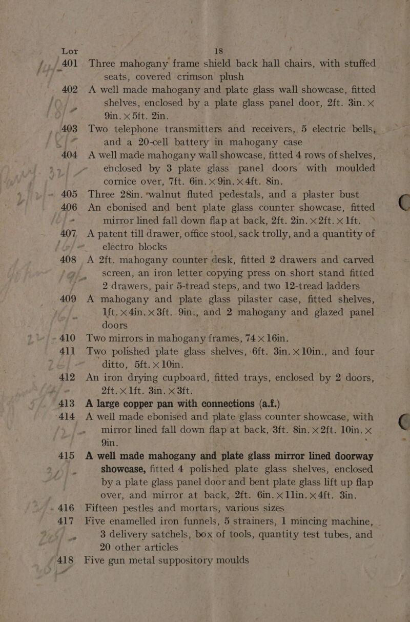 Ca » 416 417 to) 418 18 et Three mahogany frame shield back hall chairs, with stuffed seats, covered crimson plush A well made mahogany and plate glass wall showcase, fitted shelves, enclosed by a plate glass panel door, 2ft. 3in. x 9in. x 5ft. 2in. Two telephone transmitters and receivers, 5 electric bells, and a 20-cell battery in mahogany case A well made mahogany wall showcase, fitted 4 rows of shelves, enclosed by 3 plate glass panel doors with moulded cornice over, 7ft. 6in. x 9in. x 4ft. 8in. Three 28in. walnut fluted pedestals, and a plaster bust An ebonised and bent plate glass counter showcase, fitted mirror lined fall down flap at back, 2ft. 2in. x 2ft.x lft. > A patent till drawer, office stool, sack trolly, and a quantity of electro blocks A 2ft. mahogany counter desk, fitted 2 een and carved screen, an iron letter copying press on.short stand fitted 2 drawers, pair 5-tread steps, and two 12-tread ladders A mahogany and plate glass pilaster case, fitted shelves, lft. x 4in. x 3ft. 9in., and 2 mahogany and glazed panel doors Two mirrors in mahogany foie. 74 < 16in. Two polished plate glass shelves, 6ft. 3in. x10in., and four ditto, 5ft. x 10in. An iron drying cupboard, fitted trays, enclosed by 2 doors, 2ft.x lft. 3in. x 3ft. . A large copper pan with connections (a.f.) A well made ebonised and plate glass counter showcase, with mirror lined fall down flap at back, 3ft. 8in. x 2ft. 10in. x 9in. | ; A well made mahogany and plate glass mirror lined doorway showcase, fitted 4 polished plate glass shelves, enclosed by a plate glass panel door and bent plate glass lift up flap over, and mirror at back, 2ft. 6in. x 1lin. x 4ft. 3in. Fifteen pestles and mortars, various sizes Five enamelled iron funnels, 5 strainers, 1 mincing machine, 3 delivery satchels, box of tools, quantity test tubes, and 20 other articles — Five gun metal suppository moulds