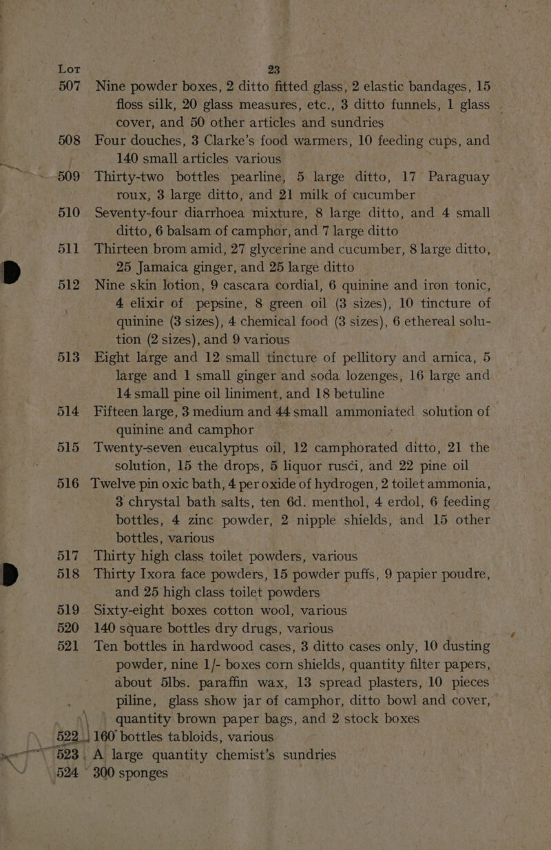507 508 509 510 511 512 513 514 515 516 517 518 519 520 521 Nine powder boxes, 2 ditto fitted glass, 2 elastic bandages, 15 cover, and 50 other articles and sundries Four douches, 3 Clarke’s food warmers, 10 feeding cups, and 140 small articles various Thirty-two bottles pearline, 5 large ditto, 17 Paraguay roux, 3 large ditto, and 21 milk of cucumber Seventy-four diarrhoea mixture, 8 large ditto, and 4 small ditto, 6 balsam of camphor, and 7 large ditto Thirteen brom amid, 27 glycerine and cucumber, 8 large ditto, 25 Jamaica ginger, and 25 large ditto Nine skin lotion, 9 cascara cordial, 6 quinine and iron tonic, 4 elixir of pepsine, 8 green oil (3 sizes), 10 tincture of quinine (3 sizes), 4 chemical food (8 sizes), 6 ethereal solu- tion (2 sizes), and 9 various Eight large and 12 small tincture of pellitory and arnica, 5 large and 1 small ginger and soda lozenges, 16 large and 14 small pine oil liniment, and 18 betuline Fifteen large, 3 medium and 44 small ammoniated solution of quinine and camphor Twenty-seven eucalyptus oil, 12 hho wie ditto, 21 the solution, 15 the drops, 5 liquor rusci, and 22 pine oil Twelve pin oxic bath, 4 per oxide of hydrogen, 2 toilet ammonia, 3 chrystal bath salts, ten 6d. menthol, 4 erdol, 6 feeding bottles, 4 zinc powder, 2 nipple shields, and 15 other bottles, various Thirty high class toilet powders, various Thirty Ixora face powders, 15 powder puffs, 9 papier poudre, and 25 high class toilet powders Sixty-eight boxes cotton wool, various 140 square bottles dry drugs, various Ten bottles in hardwood cases, 3 ditto cases only, 10 dusting powder, nine 1/- boxes corn shields, quantity filter papers, piline, glass show jar of camphor, ditto bowl and cover, quantity brown paper bags, and 2 stock boxes 524 A large quantity chemist’s sundries 300 sponges é