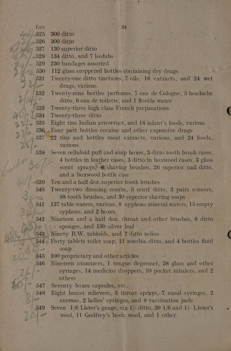 Lot . 24°. 525 300 ditto | ~526 300 ditto . 527 130 superior ditto .528 134 ditto, and 7 loofahs /.. 529 230 bandages assorted ~) 580 112 glass stoppered bottles containing dry drugs 531 Twenty-one ditto tinctures, 7 oils, 16 extracts, and 24 wet \ Au drugs, various /532 Twenty-nine bottles perfumes, 7 eau de Cologne, 5 headache ‘oo feo ditto, 6 eau de toilette, and 1 florida water £533 Twenty-three high class French preparations 534 Twenty-three ditto ~ 585 Eight tins Indian arrowroot, and 18 infant’s foods, various e Four part bottles cocaine and other expensive drugs 7 , : 537° tins and bottles meat extracts, various, and 24 foods, y Sle various 538 Seven celluloid puff and soap boxes, 3 ditto tooth brush cases, 4 bottles in leather cases, 3 ditto in boxwood cases, 3 glass scent sprays,’ @ shaving brushes, 26 superior nail ditto, and a‘ boxwood bottle case 539 Ten anda half doz. superior tooth brushes 540 Twenty-two dressing combs, 5 scurf.ditto, 3 pairs scissors, wh Baw 88 tooth brushes, and 30 superior shaving soaps — | 541 137 table waters, various, 8 syphons mineral waters, 15 empty zy syphons, and 2 boxes 542 Nineteen and a half doz. throat and other brushes, 6 ditto \ \ « sponges, and 150 silver leaf | 543 | \ Ninety B.W. tabloids, and 7 ditto solios x “544 Forty tablets toilet soap, 11 zenobia ditto, and 4 bottles fluid : soap 545 100 proprietary and other articles ¢ 546 Nineteen atomizers, 1 tongue depresser, 38 glass and other - syringes, 14 medicine droppers, 10 pocket inhalers, and 2 others : “547. Seventy boxes capsules, ie to, 7 ae Eight breast relievers, 5 throat sprays,-7 nasal syringes, 2 &gt; enemas, 2 ladies’ syringes, and 8 vaccination pads 549 Seven 1/6 Lister’s gauge, six 1/- ditto, 20 1/6 and 1/- Lister’s