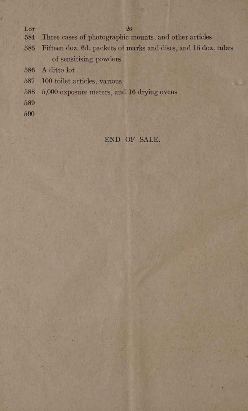 236 | 7 Three cases of photographic mounts, and other articles Fifteen doz. 6d. packets of marks and discs, and 15 doz. tubes of sensitising powders A ditto lot | 100 toilet articles, various 5,000 exposure meters, and 16 drying ovens END; OF SALE: