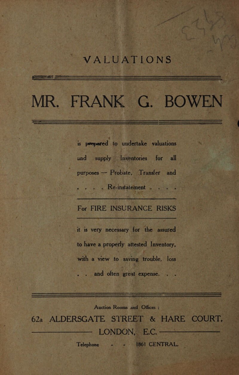 aS the \ A’ , git 1 7 ae. atl 5 Ue wn } S ae 7 - ae : a VALUATIONS ) ——— MR. FRANK G. BOWEN — ¢ ; ~ ; . is prepared to undertake valuations * und supply Le Inventories for all ie purposes — Probate, ‘Transfer and - e ca e e Re-instatement le e ° ° ‘For FIRE INSURANCE RISKS &gt; it is very necessary for the assured to have a properly attested Inventory, ss the oe with a view to saving trouble, loss , . and often great expense. . . ae Auction Rooms and. Offices ae Os uae 622 ALDERSGATE STREET &amp; HARE COURT, — LONDON SEC. Telephone -&gt; - 1861 CENTRAL,» oes 5 “s ret. ee ie a odes We i. } | ( may , Geis aaa we roe ‘ sai ae eRe Y * - “2 * te