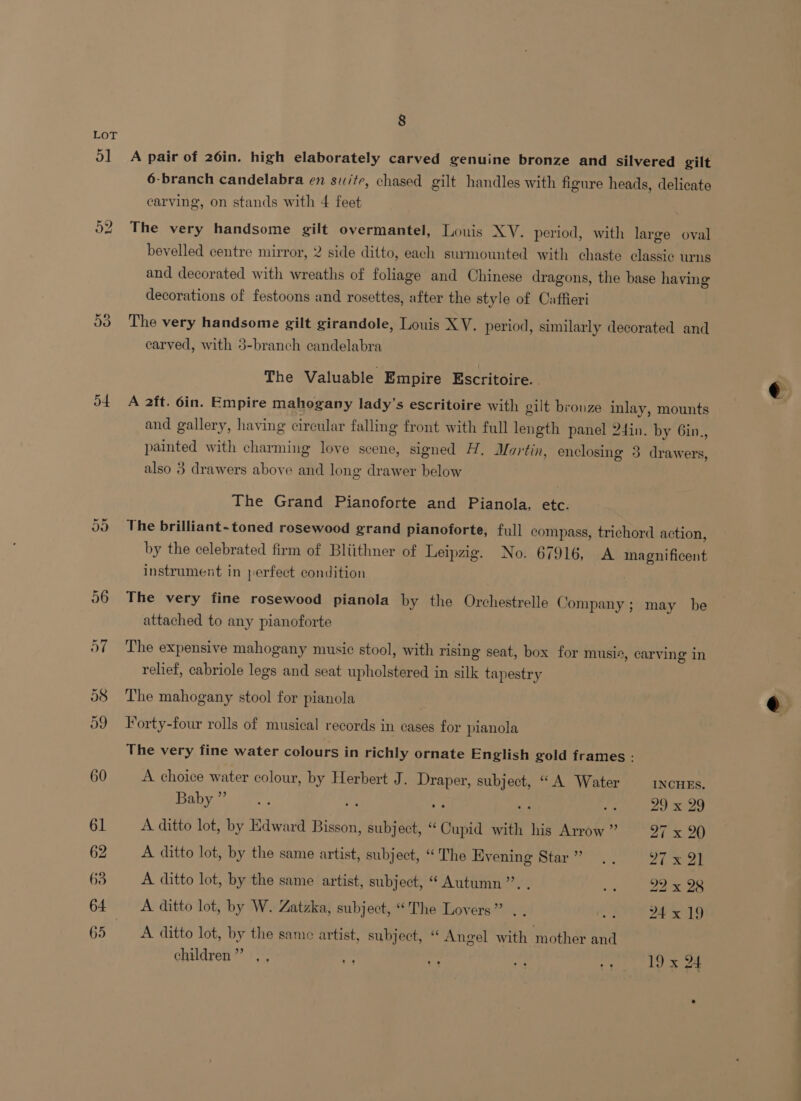 o] AS) a d4 Or Or 62 63 65 8 A pair of 26in. high elaborately carved genuine bronze and silvered gilt 6-branch candelabra en suite, chased gilt handles with figure heads, delicate carving, on stands with 4 feet The very handsome gilt overmantel, Louis XV. period, with large oval bevelled centre mirror, 2 side ditto, each surmounted with chaste classic urns and decorated with wreaths of foliage and Chinese dragons, the base having decorations of festoons and rosettes, after the style of Caffieri The very handsome gilt girandole, Louis XV. period, similarly decorated and carved, with 3-branch candelabra The Valuable Empire Escritoire. . A 2ft. 6in. Empire mahogany lady’s escritoire with gilt bronze inlay, mounts and gallery, having circular falling front with full length panel 24in. by Gin., painted with charming love scene, signed H. Martin, enclosing 3 drawers, also 3 drawers above and long drawer below The Grand Pianoforte and Pianola, etc. The brilliant-toned rosewood grand pianoforte, full compass, trichord action, by the celebrated firm of Bliithner of Leipzig. No. 67916, A magnificent instrument in perfect condition The very fine rosewood pianola by the Orchestrelle Company; may be attached to any pianoforte The expensive mahogany music stool, with rising seat, box for musi®, carving in relief, cabriole legs and seat upholstered in silk tapestry The mahogany stool for pianola Forty-four rolls of musical records in cases for pianola The very fine water colours in richly ornate English gold frames - A choice water colour, by Herbert J. Draper, subject, “A Water INCHES. Babys) hess y ee : 29 x 29 A ditto lot, by Edward Bisson, subject, “ Cupid with his Arrow ” ai x 20 A ditto lot, by the same artist, subject, “The Evening Star” .. rh lap A ditto lot, by the same artist, subject, “ Autumn’”’. . 2%, 22 x 98 A ditto lot, by W. Zatzka, subject, “The Lovers” . . Meir = a sel 0 A ditto lot, by the same artist, subject, “ Angel with mother and children” ,, Sor oe bet i 19 x 24