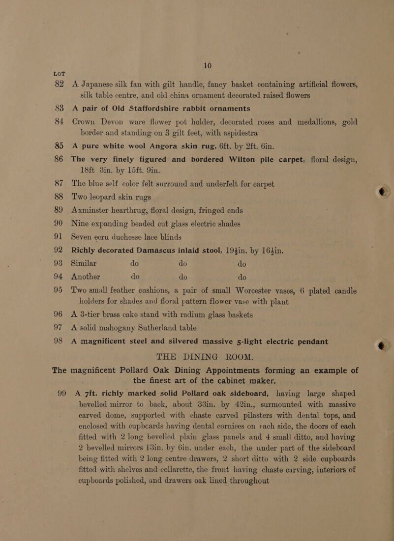 83 10 A Japanese silk fan with gilt handle, fancy basket containing artificial flowers, silk table centre, and old china ornament decorated raised flowers A pair of Old Staffordshire rabbit ornaments Crown Devon ware flower pot holder, decorated roses and medallions, gold border and standing on 8 gilt feet, with aspidestra A pure white wool Angora skin rug, 6ft. by 2ft. 6in. The very finely figured and bordered Wilton pile carpet, floral design, 18ft 3in. by Ldft. Yin. The blue self color felt surround and underfelt for carpet Two leopard skin rugs Axminster hearthrug, floral design, fringed ends Nine expanding beaded cut glass electric shades Seven ecru duchesse lace blinds Richly decorated Damascus inlaid stool, 19}in. by 16}in. Similar do do do Another do do do Two small feather cushions, a pair of small Worcester vases, 6 plated candle holders for shades and floral pattern flower vase with plant A 38-tier brass cake stand with radium glass baskets A solid mahogany Sutherland table A magnificent steel and silvered massive 5-light electric pendant THE DINING ROOM. the finest art of the cabinet maker. bevelled mirror to back, about 33in. by 42in., surmounted with massive carved dome, supported with chaste carved pilasters with dental tops, and enclosed with cupbcards haying dental cornices on cach side, the doors of each fitted with 2 long bevelled plain glass panels and 4 small ditto, and having 2 bevelled mirrors 13in. by Gin. under each, the under part of the sideboard being fitted with 2 long centre drawers, 2 short ditto with 2 side cupboards fitted with shelves and cellarette, the front having chaste carving, interiors of cupboards polished, and drawers oak lined throughout