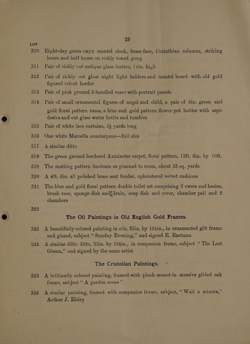 310 311 312 313 314 315 316 317 318 319 320 321 322 325 326 23 Eight-day green onyx mantel clock, brass face, Corinthian columns, striking hours and half hours on richly toned gong Pair of richly cut antique vlass lustres, 1 Zin. high Pair of richly cut glass night light holders and mantel board with old gold figured velvet border Pair of pink ground 2-handled voses with portrait panels Pair of small ornamental figures of angel and child, a pair of 6in. green and gold floral pattern vases, a blue and gold pattern flower pot holder with aspi- destra and cut glass water bottle and tumbler Pair of white lace curtains, 34 yards long One white Marcella counterpane—fuil size A similar ditto The green ground bordered Axminster carpet, floral pattern, 13ft. 6in. by 10ft. The matting pattern linoleum as planned to room, about 33 sq. yards A 4ft. 6in. all polished brass seat fender, upholstered velvet cushions The blue and gold floral pattern double toilet set comprising 2 ewers and basins, brush vase, sponge dish and¥drain, soap dish and cover, chamber pail and 2 chambers , The Oil Paintings in Old English Gold Frames. A beautifully colored painting in oils, 25in. by 194in., in ornamented gilt frame and glazed, subject “Sunday Evening,” and signed EK. Eastman A similar ditto ditto, 25in. by 19}in., in companion frame, subject ‘‘ The Last Gleam,’’ and signed by the same artist The Cristolian Palntings. ~° A brilliantly colored painting, framed with plush mount in massive gilded oak frame, subject “ A garden scene” . . . . ~ *) * . . 5 5 A similar painting, framed with companion frame, subject, “ Wait a minute,” Arthur J. Elsley