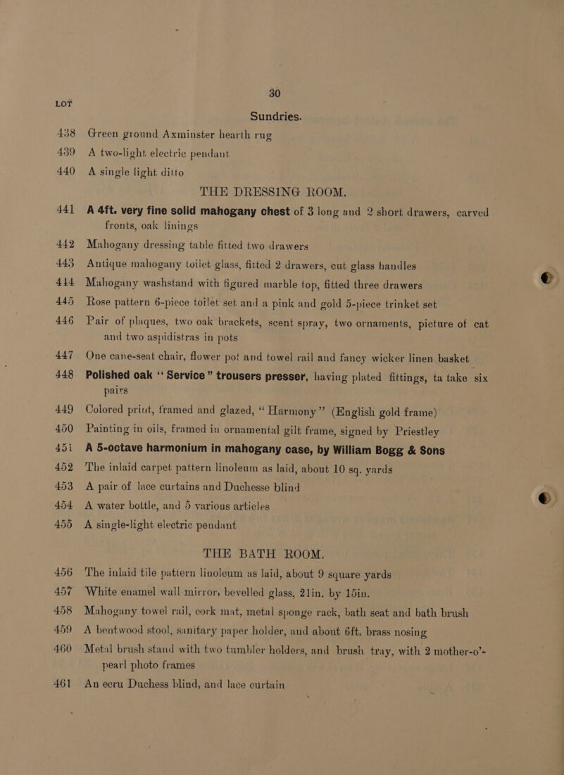 456 457 458 459 460 461 30 Sundries. Green ground Axminster hearth rug A two-light electric pendant A single light ditto THE DRESSING ROOM. A 4ft. very fine solid mahogany chest of 3 long and 2 short drawers, carved fronts, oak linings Mahogany dressing table fitted two drawers Antique mahogany toilet glass, fitted 2 drawers, cut glass handles Mahogany washstand with figured marble top, fitted three drawers Rose pattern 6-piece toilet set and a pink and gold 5-piece trinket set Pair of plaques, two oak brackets, scent spray, two ornaments, picture of cat and two aspidistras in pots One cane-seat chair, flower pot and towel rail and faney wicker linen basket Polished oak ‘‘ Service” trousers presser, having plated fittings, ta take six pairs Colored priut, framed and glazed, “ Harmony” (English gold frame) Painting in oils, framed in ornamental gilt frame, signed by Priestley A 5-octave harmonium in mahogany case, by William Bogg &amp; Sons The inlaid carpet pattern linoleum as laid, about 10 sq. yards A pair of lace curtains and Duchesse blind A water bottle, and 5 various articles A single-light electric pendant THE BATH ROOM. The inlaid tile pattern linoleum as laid, about 9 square yards White enamel wall mirror, bevelled glass, 2lin. by 15in. Mahogany towel rail, cork mat, metal sponge rack, bath seat and bath brush A bentwood stool, sanitary paper holder, and about 6ft. brass nosing Metal brush stand with two tumbler holders, and brush tray, with 2 mother-o’» pearl photo frames An ecru Duchess blind, and lace curtain
