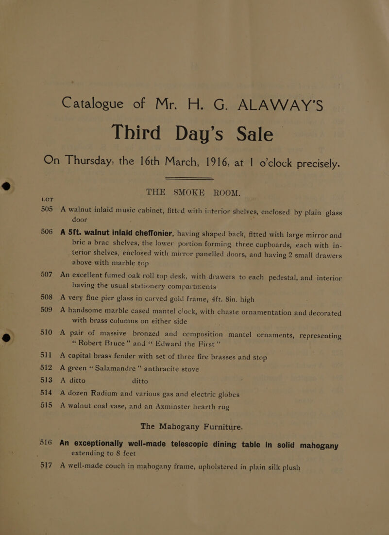 Catalogue of Mr. H. G. ALAWAY’S Third Day’s Sale LCT 505 506 507 508 509 510 511 512 513 514 515 516 917 THE SMOKE ROOM. A walnut inlaid music cabinet, fitted with interior shelves, enclosed by plain glass door A 5ft. walnut inlaid cheffonier, having shaped back, fitted with large mirror and bric a brac shelves, the lower portion forming three cupboards, each with in- terior shelves, enclosed with mirror panelled doors, and having 2 small drawers above with marble top An excellent fumed oak roll top desk, with drawers to each pedestal, and interior having the usual stationery compartments A very fine pier glass in carved gold frame, 4ft. 8in. high A handsome marble cased mantel clock, with chaste ornamentation and decorated with brass columns on either side A pair of massive bronzed and composition mantel ornaments, representing “ Robert Bruce” and ‘* Edward the First ” A capital brass fender with set of three fire brasses and stop A green “ Salamandre”’ anthracite stove A ditto ditto A dozen Radium and various gas and electric globes A walnut coal vase, and an Axminster hearth rug The Mahogany Furniture. An exceptionally well-made telescopic dining table in solid mahogany extending to 8 feet A well-made couch in mahogany frame, upholstered in plain silk plush