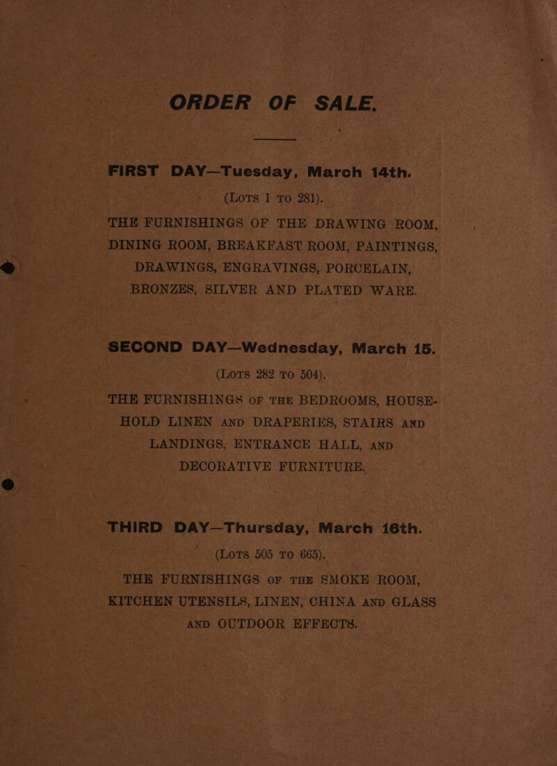 ee FIRST DAY—Tuesday, March 14th. (LoTs 1 To 281). THE FURNISHINGS OF THE DRAWING ROOM, DINING ROOM, BREAKFAST ROOM, PAINTINGS, DRAWINGS, ENGRAVINGS, PORCELAIN, BRONZES, SILVER. AND PLATED WARE. SECOND DAY—Wednesday, March 15. (LOTS 282 To 504). | THE FURNISHINGS oF THE BEDROOMS, HOUSE- HOLD LINEN and DRAPERIES, STAIRS anp LANDINGS, ENTRANCE HALL, anp DECORATIVE FURNITURE. THIRD DAY—Thursday, March 16th. (Lots 505 To 665). THE FURNISHINGS or THE SMOKE ROOM, KITCHEN UTENSILS, LINEN, CHINA anp GLASS AND OUTDOOR EFFECTS.