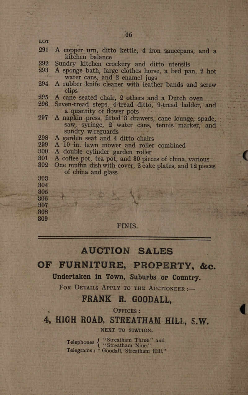 LOT 291 A copper. urn, ditto kettle, 4 iron saucepans, and a kitchen balance 292 Sundry kitchen crockery and ditto utensils .293 A sponge bath, large clothes horse, a bed pan, 2 hot oe water cans, and 2 enamel jugs — 294 A rubber knife cleaner with leather bands and screw lips | spt 295 A cane seated chair, 2 others and a Dutch oven Shon i 296 Seven-tread steps, 4-tread ditto, 9-tread ladder, and =. =. a quantity of flower pots - 1, ao sas 297 A napkin press, fitted’3 drawers, cane lounge, spade, - sai saw, syringe, 2, water See tennis° marker, and « sundry wireguards . ve 298 A garden seat and 4 ditto eae 299 A 10 in. lawn mower and roller combined 3800 A double cylinder garden roller | ( 301 A coffee pot, tea pot, and 80 pieces of china, various” 302 One muffin dish with cover, 2 cake plates, and 12 pieces of china and glass | : 303 Re 304 3 | whi Soh egg ah ee kee \% 808 ae si ‘4 fe “Syne 309 ; FINIS., AUCTION SALES OF FURNITURE, PROPERTY, &amp;c. Undertaken in Town, Suburbs or Country. For Deraits APPLY TO THE AUCTIONEER :— FRANK R. GOODALL, OFFICES : 4, HIGH ROAD, STREATHAM HILL, SW. NEXT TO STATION. “Streatham Three’ and ‘Streatham Nine.” Telegrams ; ‘‘ Goodall, Streatham Hill,” Telephones