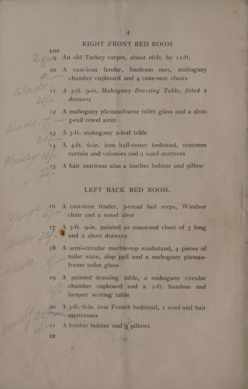 RIGHT FRONT BED ROOM. LOT ~ 10 A cast-iron fender, linoleum mat, mahogany chamber cupboard and 4 cane-seat chairs 11 A 3-ft. g-in. Mahogany Dressing Table, fitted 2 drawers 12 A mahogany plateau-frame toilet glass and a ditto | 5-rail towel airer 38 A 3-ft. mahogany 2-leaf table ‘14 A 4-ft. 6-in. iron half-tester bedstead, cretonne curtain and valances and a wool mattress “1s A hair mattress also a feather bolster and pillow LEFT BACK BED ROOM. 16 A cast-iron fender, 3-tread bed steps, Windsor _ chair and a towel airer 17 A 3-ft. 9-in. painted as rosewood chest of 3 long of and 2 short drawers 18 A semi-circular marble-top washstand, 4 pieces of toilet ware, slop pail and a mahogany plateau- frame toilet glass 19 A painted dressing table, a mahogany circular chamber cupboard and a 2-ft. bamboo and lacquer writing table 20 A 3-ft. 6-in. iron French bedstead, 2 wool and hair Fo ye a. mattresses ~2t &lt;A feather holster and’3 pillows 22