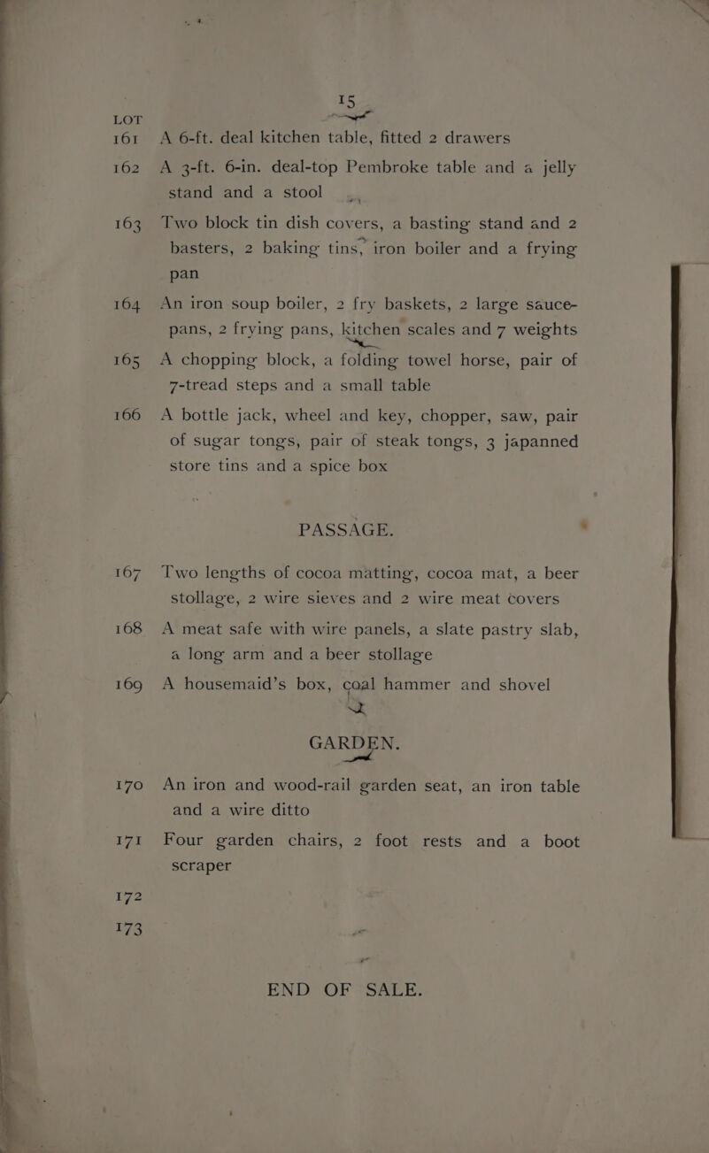 : 164 165 166 | 167 168 169 170 171 172 173 ES pee 9 A 6-ft. deal kitchen table, fitted 2 drawers A 3-ft. 6-in. deal-top Pembroke table and a jelly stand and a stool Two block tin dish covers, a basting stand and 2 basters, 2 baking tins, iron boiler and a frying pan An iron soup boiler, 2 fry baskets, 2 large sauce- pans, 2 frying pans, kitchen scales and 7 weights A chopping block, a folding towel horse, pair of 7-tread steps and a small table A bottle jack, wheel and key, chopper, saw, pair of sugar tongs, pair of steak tongs, 3 japanned store tins and a spice box PASSAGE. : Two lengths of cocoa matting, cocoa mat, a beer stollage, 2 wire sieves and 2 wire meat covers A meat safe with wire panels, a slate pastry slab, a long arm and a beer stollage A housemaid’s box, caal hammer and shovel a a GARDEN. An iron and wood-rail garden seat, an iron table and a wire ditto Four garden chairs, 2 foot rests and a boot + scraper yr END OFs Sak,