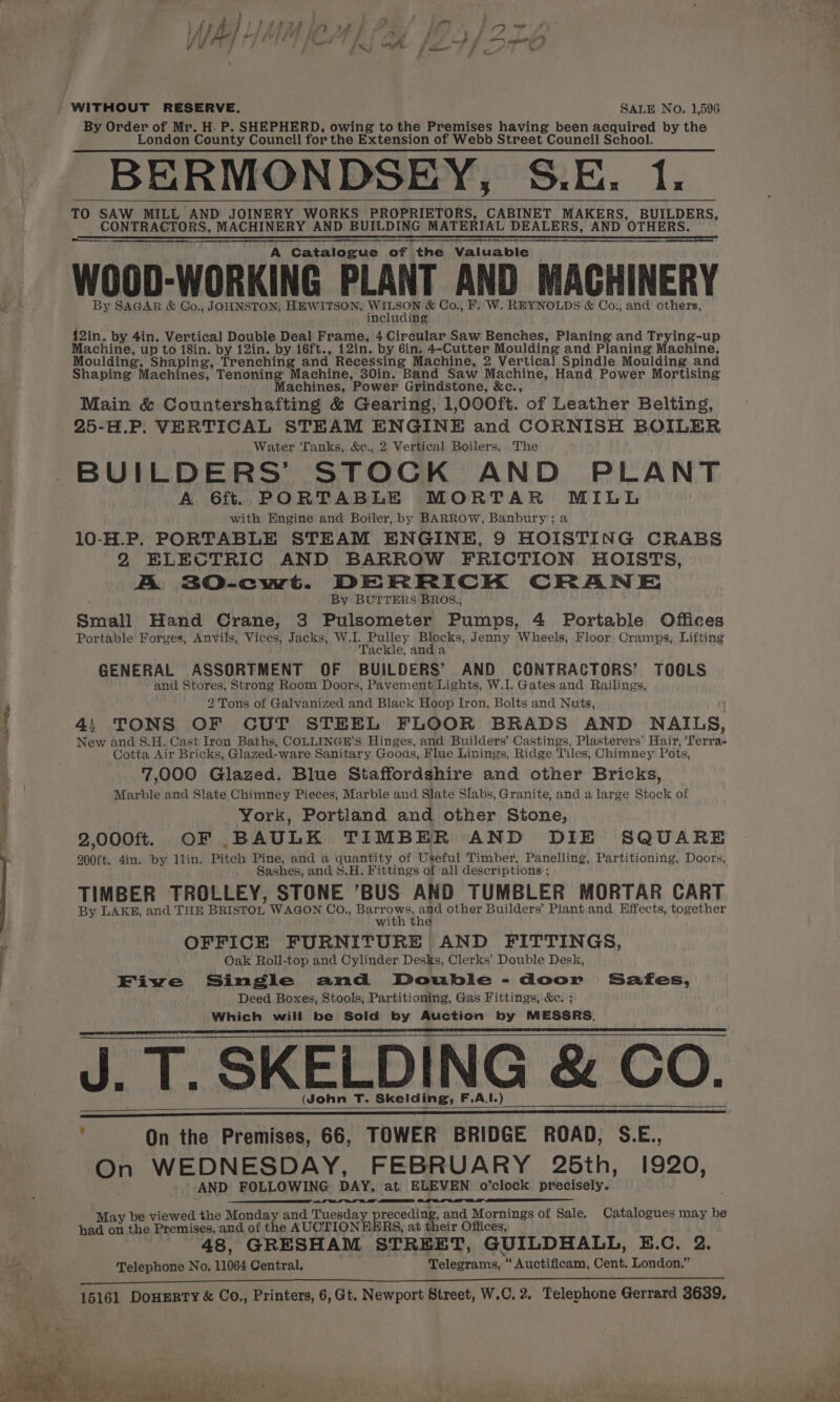 a By Order of Mr. H. P. SHEPHERD, owing to the Premises having been acquired by the London County Council for the Extension of Webb Street Council School. BERMONDSEY, S.E. 1: TO SAW MILL AND JOINERY WORKS PROPRIETORS, CABINET MAKERS, BUILDERS, CONTRACTORS, MACHINERY AND BUILDING MATERIAL DEALERS, AND OTHERS. ET ETT Te TT TT TT a a ET SS ST a TS Se SS ES TN SET SERS Se ST LTA A Catalogue of the Valuable WOOD-WORKING PLANT AND MACHINERY By SAGAR &amp; Co., JOHNSTON, HEWITSON, YerLsoe &amp; Co., F. W. REYNOLDS &amp; Co., and others, including 12in. by 4in. Vertical Double Deal Frame, 4 Circular Saw Benches, Planing and Trying-up Machine, up to 18in. by 12in. by 16ft., 12in. by 6in. 4-Cutter Moulding and Planing Machine, Shaping Machines, Tenoning Machine, 30in. Band Saw Machine, Hand Power Mortising Machines, Power Grindstone, &amp;c., Main &amp; Countershafting &amp; Gearing, 1,000ft. of Leather Belting, 25-H.P: VERTICAL STEAM ENGINE and CORNISH BOILER Water Tanks, &amp;c., 2 Vertical Boilers. The BUILDERS’ STOCK AND PLANT A 6f% PORTABLE MORTAR MILL with Engine and Boiler, by BARROW, Banbury; a 10-H.P. PORTABLE STEAM ENGINE, 9 HOISTING CRABS 2 ELECTRIC AND BARROW FRICTION HOISTS, A 3O-cwt. DERRICK CRANE By BUTTERS BROS., Small Hand Crane, 3 Pulsometer Pumps, 4 Portable Offices Portable Forges, Anvils, Vices, Jacks, “eh dey Blocks, Jenny Wheels, Floor Cramps, Lifting Tackle, an GENERAL ASSORTMENT OF BUILDERS’ AND CONTRACTORS’ TOOLS and Stores, Strong Room Doors, Pavement Lights, W.1. Gates and Railings, 2 Tons of Galvanized and Black Hoop Iron, Bolts and Nuts, 45 TONS OF CUT STEEL FLOOR BRADS AND NAILS, New and §.H. Cast Iron Baths, COLLINGE’S Hinges, and Builders’ Castings, Plasterers’ Hair, meriede Cotta Air Bricks; Glazed-ware Sanitary Gooas, Flue Linings, Ridge Tiles, Chimney Pots, 7,000 Glazed. Blue Staffordshire and other Bricks, Marble and Slate Chimney Pieces, Marble and Slate Slabs, Granite, and a large Stock of York, Portland and other Stone, 2,.000f. OF BAULK TIMBER AND DIE SQUARE 200ft.. 4in. by llin. Pitch Pine, and a quantity of Useful Timber, Panelling, Partitioning, Doors, Sashes, and $.H. Fittings of all descriptions ; TIMBER TROLLEY, STONE BUS AND TUMBLER MORTAR CART By LAKE, and THE BRISTOL WAGON Co., perro ws fe other Builders’ Plant and Effects, together the OFFICE FURNITURE AND FITTINGS, Oak Roll-top and Cylinder Desks, Clerks’ Double Desk, Fiwe Single and Double-door Safes, Deed Boxes, Stools, Partitioning, Gas Fittings, &amp;e. ; Which will be Sold by Auction by MESSRS. J. T. SKELDING &amp; CO. (John T. Skeid he: F.A.I.) : On the Premises, 66, TOWER BRIDGE ROAD, OAD, SE, On WEDNESDAY, FEBRUARY 25th, 1920, AND FOLLOWING DAY, at ELEVEN o’clock precisely. May be viewed the Monday and Tuesday preceding, and Mornings of Sale. Catalogues may be had on the Premises, and of the AUCTIONEERS, at their Offices, 48, GRESHAM. STREET, GUILDHALL, B.C. 2. Telephone No. 11064 Central. Telegrams, “ Auctificam, Cent. London.” RUA at emeemeees ae ek SI ee 15161 DoHERTY &amp; Co., Printers, 6, Gt. Newport Street, W.C. 2. Telephone Gerrard 3639,