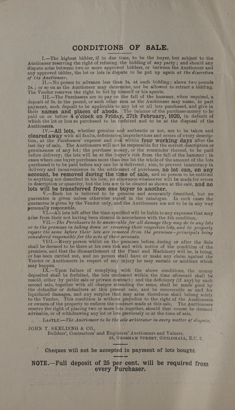 CONDITIONS OF SALE. I.—The highest bidder, if in due time, to be the buyer, but subject to the Auctioneer reserving the right of refusing the bidding of any party; and should any dispute arise between two or more approved bidders, or between the Auctioneer and any approved bidder, the lot or lots in dispute to be put up again at the discretion of the Auctioneer. II.—No person to advance less than 1s. at each bidding; above two pounds 2s.; or so on as the Auctioneer may determine, nor be allowed to retract a bidding. The Vendor reserves the right to bid by himself or his agents. IJI.—The Purchasers are to pay on the fall of the hammer, when required, a deposit of 5s. in the pound, or such other sum as the Auctioneer may name, in part payment, such deposit to be applicable to any lot or all lots purchased, and give in their names and places of abode. The balance of the purchase-money to be paid on or before 4 o’eloeck on Friday, 27th February, 1920, in default of which the lot or lots so purchased to be forfeited and to be at the disposal of the Auctioneers. IV.—AIl lots, whether genuine and authentic or not, are to be taken and cleared away with all faults, deficiencies, imperfections and errors of every descrip- tion, at the Purchasers’ expense and risk within four working days after the last day of sale, The Auctioneers will not be responsible for the correct description or genuineness of any lot; the purchase money, or the remainder thereof, to be paid before delivery; the lots will be at the buyer’s risk from the fall of the hammer ; in cases where one buyer purchases more than one lot the whole of the amount of the lots purchased is to be paid before any one lot is delivered; also, to prevent inaccuracy in delivery and inconvenience in the settlement of purchases, no lot can, on any account, be removed during the time of sale, and no person to be entitled to anything not described in his lots; no allowance whatsoever will be made for errors in description or quantity, but the lots are to be cleared as shown at the sale, and no lots will be transferred from one buyer to another. V.—Each lot is believed to be genuine and accurately described, but no guarantee is given unless otherwise stated in the catalogue. In such cases the guarantee is given by the Vendor only, and the Auctioneers are not to be in any way personally responsible. VI.—AIl lots left after the time specified will be liable to any expenses that may arise from their not having been cleared in accordance with the 4th condition. VIl.— Zhe Purchasers to be answerable for all damage they may do to any lots or to the premases in taking down or removing their respective lots, and to properly repair the same before their lots are removed fram the premises—principals being considered responsible for the acts of their servants. VIIL—Every person whilst on the premises before, during or after the Sale shall be deemed to be there at his own risk and with notice of the condition of the premises, and that the dismantlement of the Plant and Machinery will be, is being, or has been carried out, and no person shall have or make any claim against the Vendor or Auctioneers in respect of any injury he may sustain or accident which may happen. 1X.—Upon failure of complying with the above conditions, the money deposited shall be forfeited, the lots uncleared within the time aforesaid shall be resold, either by public sale or private contract; and the deficiency (if any) by such second sale, together with all charges attending the same, shall be made good by the defaulter or defaulters at this present sale, and be recoverable as and for liquidated damages, and any surplus that may arise therefrom shall belong solely to the Vendor. This condition is without prejudice to the right of the Auctioneers or owners of the property to enforce the contract made at this sale. The Auctioneers reserve the right of placing two or more lots together, should that course be deemed advisabie, or of withdrawing any lot or lots previously or at the time of sale. LasTLy.—The Auctioneer to be the sole arbitrator in every matter of dispute. JOHN T. SKELDING &amp; CO., Builders’, Contractors’ and Engineers’ Auctioneers and Valuers, 48, GRESHAM STREET, GUILDHALL, E.C, 2. Cheques. will not be accepted in payment of lots bought. NOTE.—Full deposit of 25 per cent. will be required from | every Purchaser.