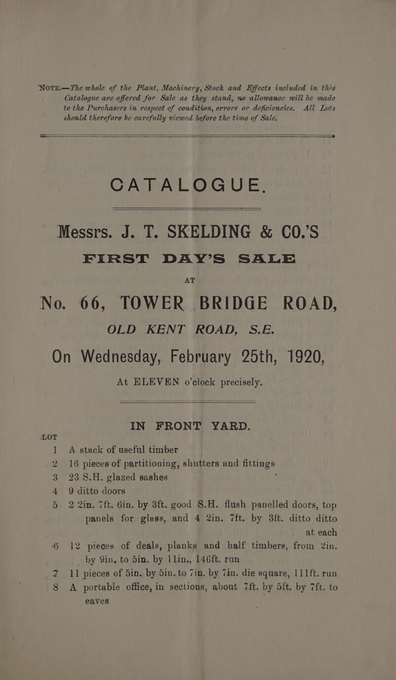 Catalogue are offered for Sale as they stand, no allowance will be made to the Purchasers in respect of condition, errors or deficiencies. All Lots should therefore be carefully viewed before the time of Sale. CATALOGUE. Messrs. J. T. SKELDING &amp; CO.’S FIRST DAY’S SALE AT No. 66, TOWER BRIDGE ROAD, OLD KENT ROAD, S.E. On Wednesday, February 25th, 1920, At ELEVEN o’clock precisely. IN FRONT YARD. LOT 1 A stack of useful timber 2 16 pieces of partitioning, shutters and fittings 3 238.H. glazed sashes : 4 9 ditto doors 5 2 2in. 7ft. Gin. by 3ft. good $.H. flush panelled doors, top panels for glass, and 4 2in. 7ft. by 3ft. ditto ditto at each 6 12 pieces of deals, planks and half timbers, from 2in. by Qin, to din. by llin,, 146ft. ran 7 11 pieces of 5in. by Sin. to 7in, by Tin. die square, 111ft. run A portable office, im sections, about 7ft. by 5ft. by 7ft. to eaves ee)
