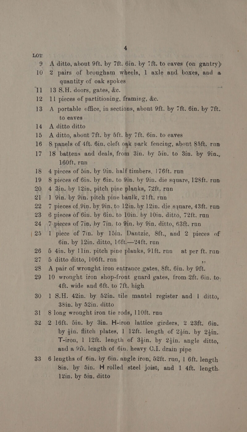 33 A ditto, about 9ft. by 7ft. 6in. by 7ft. to eaves (on gantry) 2 pairs of brougham wheels, 1 axle and. boxes, and a quantity of oak spokes 13 S.H. doors, gates, &amp;c. 11 pieces of partitioning, framing, &amp;c. A portable office, in sections, about 9ft. by 7ft. 6in. by 7ft. A ditto ditto A ditto, about 7ft. by 5ft. by 7ft. 6in. to eaves 8 panels of 4ft. 6in. cleft oak park fencing, about 85ft. ran 18 battens and deals, from 3in. by 5in. to 3in. by Qin... 160ft. ran 4 pieces of 5in. by Yin. half timbers, | 76ft. run 8 pieces of 6in. by 6in. to Yin. by Yin. die square, 128ft. run 4 3in. by 12in. pitch pine planks, 72ft. ran ] Qin. by 9in. pitch pine baulk, 21 ft. ran 7 pieces of 9in. by Yin. to 12in. by 12in. die square, 43ft. ran 6 pieces of 6in. by 6in. to 10in. by 1Oin. ditto, 72ft. run 7 pieces of 7in. by Zin. to 9in. by Qin. ditto, 63ft. run 1 piece of 7in. by ldin. Dantzic, 8ft., and 2 pieces of 6in. by 12in. ditto, 16ft.—24ft. run 5 4in. by Ilin. pitch pine planks, 91ft. ran at per ft. ran: 5 ditto ditto, 106ft. run He A pair of wrought iron entrance gates, 8ft. 6in. by 9ft. 10 wrought iron shop-front guard gates, from 2ft. 6in. to, 4ft. wide and 6ft. to 7ft. high 1 S.H. 42in. by 52in. tile mantel register and 1 ditto, 38in. by 52in. ditto 8 long wrought iron tie rods, 110ft. run 2 16ft. Sin. by 3in. H-iron lattice girders, 2. Qerte .6in. by din. flitch plates, 1 12ft. length of 24in. by 2tin.. T-iron, 1 12ft. length of 33in. by 24in. angle ditto,. and a 9it. length of 6in. heavy C.I. drain pipe 6 lengths of 6in. by 6in. angle iron, 52ft. run, | 6ft. length Sin. by 5in. H rolled steel Joist, and 1 4ft. length. 12in. by 5in. ditto