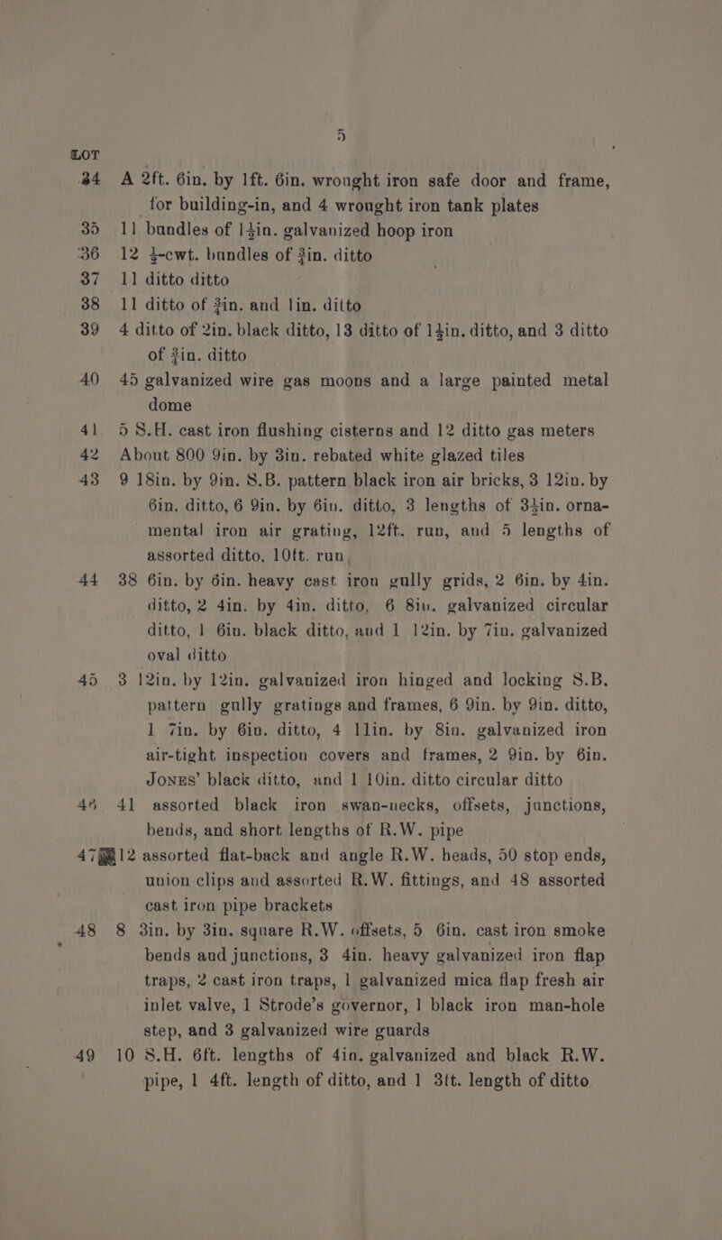 44 45 5 A 2ft. 6in. by 1ft. 6in. wrought iron safe door and frame, for building-in, and 4 wrought iron tank plates 1] bandles of |4in. galvanized hoop iron 12 3-cwt. bundles of 3in. ditto 11 ditto ditto 11 ditto of 2in. and lin. ditto 4 ditto of 2in. black ditto, 13 ditto of 14in. ditto, and 3 ditto of #in. ditto 45 galvanized wire gas moons and a large painted metal dome 5) 8.H. cast iron flushing cisterns and 12 ditto gas meters About 800 9in. by 3in. rebated white glazed tiles 9 18in. by 9m. 8.B. pattern black iron air bricks, 3 12in. by 6in. ditto, 6 Yin. by 6in. ditto, 3 lengths of 34in. orna- mental iron air grating, 12ft. run, and 5 lengths of assorted ditto, 10ft. run 38 6in. by 6in. heavy cast iron gully grids, 2 6in. by 4in. ditto, 2 4in. by 4in. ditto, 6 8iu. galvanized circular ditto, | 6in. black ditto, and 1 12in. by Tin. galvanized oval ditto 3 12in. by 12in. galvanized iron hinged and locking S.B. pattern gully gratings and frames, 6 Qin. by Qin. ditto, 1 Zin. by 6in. ditto, 4 llin. by 8in. galvanized iron air-tight inspection covers and frames, 2 Qin. by 6in. JONES’ black ditto, and 1 10in. ditto circular ditto 41 assorted black iron swan-uecks, offsets, janctions, bends, and short lengths of R.W. pipe 48 49 union clips and assorted R.W. fittings, and 48 assorted cast iron pipe brackets 8 din. by 3in. square R.W. offsets, 5 6in. cast iron smoke bends and junctions, 3 4in. heavy galvanized iron flap traps, 2 cast iron traps, 1 galvanized mica flap fresh air inlet valve, 1 Strode’s governor, 1 black iron man-hole step, and 3 galvanized wire guards 10 S.H. 6ft. lengths of 4in. galvanized and black R.W. pipe, 1 4ft. length of ditto, and 1 3tt. length of ditto