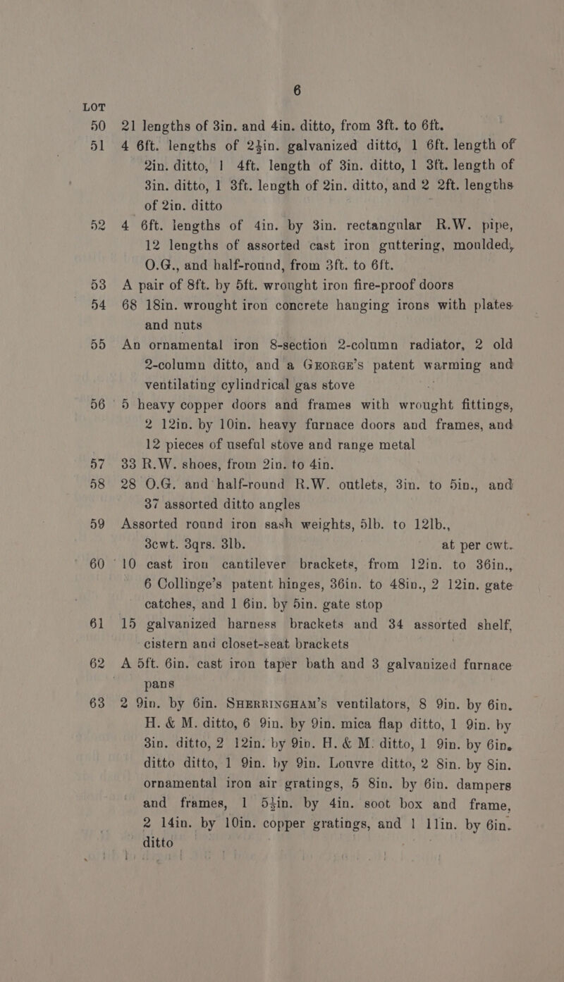 »0 55 56 6 21 lengths of 3in. and 4in. ditto, from 3ft. to 6ft. 4 6ft. lengths of 21lin. galvanized ditto, 1 6ft. length of 2in. ditto, 1 4ft. length of 3in. ditto, 1 3ft. length of 3in. ditto, 1 3ft. length of 2in. ditto, and 2 2ft. lengths of 2in. ditto 4 6ft. lengths of 4in. by 3in. rectangular R.W. pipe, 12 lengths of assorted cast iron guttering, moulded, O.G., and half-round, from 3ft. to 6ft. A pair of 8ft. by 5ft. wrought iron fire-proof doors 68 18in. wrought iron concrete hanging irons with plates. and nuts An ornamental iron 8-section 2-column radiator, 2 old 2-column ditto, and a GEORGE’S patent lds and ventilating cylindrical gas stove ) heavy copper doors and frames with wrought fittings, 2 12in. by 10in. heavy furnace doors and frames, and 12 pieces of useful stove and range metal 33 R.W. shoes, from 2in. to 4in. 28 O.G. and ‘half-round R.W. outlets, 3in. to 5in., and 37 assorted ditto angles Assorted round iron sash weights, 5lb. to 12lb., 3cwt. 3qrs. 3lb. at per cwt. 6 Collinge’s patent hinges, 36in. to 48in., 2 12in. gate catches, and | 6in. by 5in. gate stop 15 galvanized harness brackets and 34 any tees shelf, cistern and closet-seat brackets A 5ft. 6in. cast iron taper bath and 3 galvanized farnace pans 2 Yin. by Gin. SHERRINGHAM’sS ventilators, 8 Qin. by 6in. H. &amp; M. ditto, 6 9in. by Yin. mica flap ditto, 1 Qin. by 3in, ditto, 2 12in. by 9in. H. &amp; M: ditto, 1 Qin. by 6in. ditto ditto, 1 Yin. by Yin. Louvre ditto, 2 8in. by Sin. ornamental iron air gratings, 5 8in. by 6in. dampers and frames, 1 5}in. by 4in. soot box and frame, 2 14in. by 10in. copper gratings, and | Tin. by 6in. | Hite