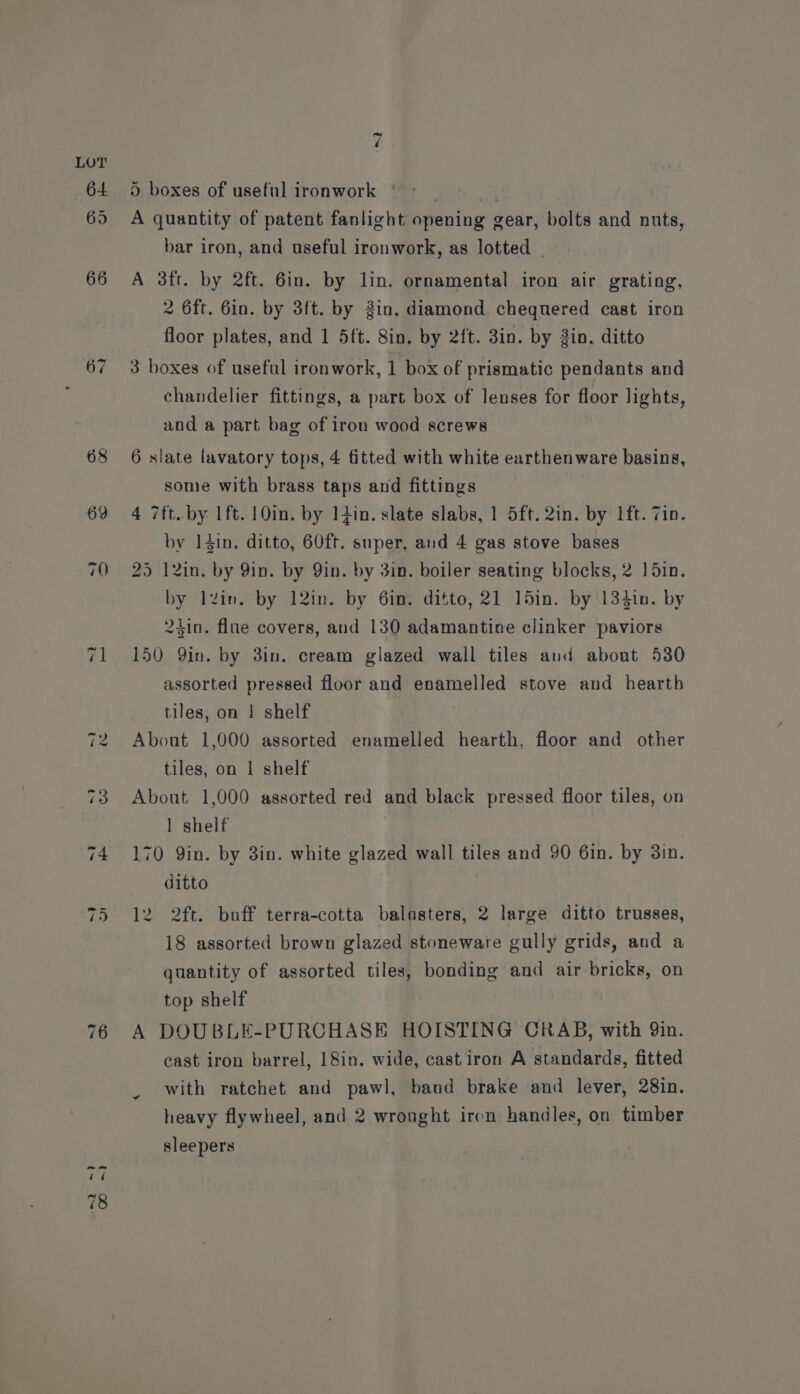 67 ~2 ~} -) CO 7 ®) boxes of useful ironwork | A A quantity of patent fanlight opening gear, bolts and nuts, bar iron, and useful ironwork, as lotted | A 3ft. by 2ft. 6in. by lin. ornamental iron air grating, 2 6ft. 6in. by 3ft. by Zin. diamond. chequered cast iron floor plates, and 1 5ft. 8in. by 2ft. 3in. by 3in. ditto 3 boxes of useful ironwork, 1 box of prismatic pendants and chandelier fittings, a part box of lenses for floor lights, and a part bag of iron wood screws 6 slate lavatory tops, 4 fitted with white earthenware basins, some with brass taps and fittings 4 7ft. by 1ft. 10in. by 14in. slate slabs, 1 5ft.2in. by Ift. Zin. by 14in. ditto, 60ft. super, aud 4 gas stove bases 25 12in. by 9in. by Yin. by 3in. boiler seating blocks, 2 1 5in. by lzin. by 12in. by 6in. ditto, 21 15in. by 134in. by 24in. flue covers, and 130 adamantine clinker paviors 150 Qin. by 3in. cream glazed wall tiles and about 530 assorted pressed floor and enamelled stove and hearth tiles, on | shelf About 1,000 assorted enamelled hearth, floor and other tiles, on | shelf About 1,000 assorted red and black pressed floor tiles, on 1 shelf 170 Qin. by 3in. white glazed wall tiles and 90 6in. by 3in. ditto 12 2ft. boff terra-cotta balasters, 2 large ditto trusses, 18 assorted brown glazed stoneware gully grids, and a quantity of assorted tiles, bonding and air bricks, on top shelf A DOUBLE-PURCHASE HOISTING CRAB, with 9in. cast iron barrel, 18in. wide, cast iron A standards, fitted with ratchet and pawl, band brake and lever, 28in. heavy flywheel, and 2 wronght iron handles, on timber sleepers