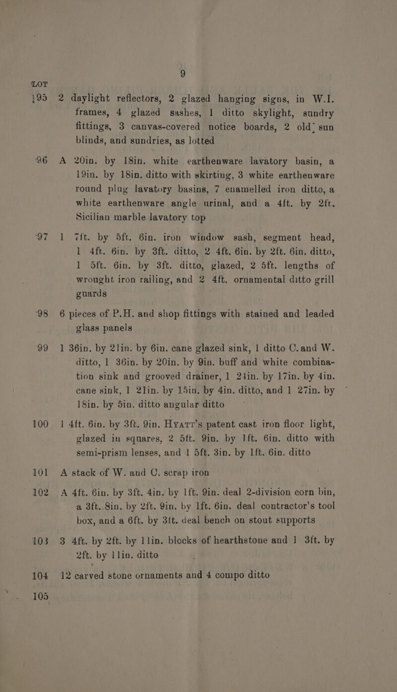 ‘96 97 98 99 100 101 102 103 9 2 daylight reflectors, 2 glazed hanging signs, in W.I. frames, 4 glazed sashes, 1 ditto skylight, sundry fittings, 3 canvas-covered notice boards, 2 old sun blinds, and sundries, as lotted A 20in. by 18in. white earthenware lavatory basin, a 19in. by 18in. ditto with skirting, 3 white earthenware round plog lavatory basins, 7 enamelled iron ditto, a white earthenware angle urinal, and a 4ft. by 2ft. Sicilian marble lavatory top 1 7ft. by 5ft. 6in. iron window sash, segment head, 1 4ft. 6in. by 8ft. ditto, 2 4ft. Gin. by 2ft. Gin. ditto, ] Sft. 6in. by 3ft. ditto, glazed, 2 5ft. lengths of wrought iron railing, and 2 4ft. ornamental ditto grill guards 6 pieces of P.H. and shop fittings with stained and leaded glass panels 1 36in. by 2lin. by 6in. cane glazed sink, | ditto C.and W. ditto, 1 36in. by 20in. by Qin. buff and white combina- tion sink and grooved drainer, 1 24in. by 17in. by 4in. cane sink, 1 2lin. by 15in. by 4in. ditto, and 1 27in. by 18in. by 5in. ditto angular ditto | 4ft. 6in. by 3ft. 9in. Hyart’s patent cast iron floor light, glazed in squares, 2 Sft. 9in. by Ift. 6in. ditto with semi-prism lenses, and | 5ft. 3in. by 1ft. 6in. ditto A stack of W. and C. scrap iron A 4ft. 6in. by 3ft. 4in. by 1ft. 9in. deal 2-division corn bin, a 3ft..8in. by 2ft. 9in. by lft. 6in. deal contractor’s tool box, and a 6ft. by 3ft. deal bench on stout supports 3 4ft. by 2ft. by llin. blocks of hearthstone and 1 3ft. by 2ft. by lin. ditto