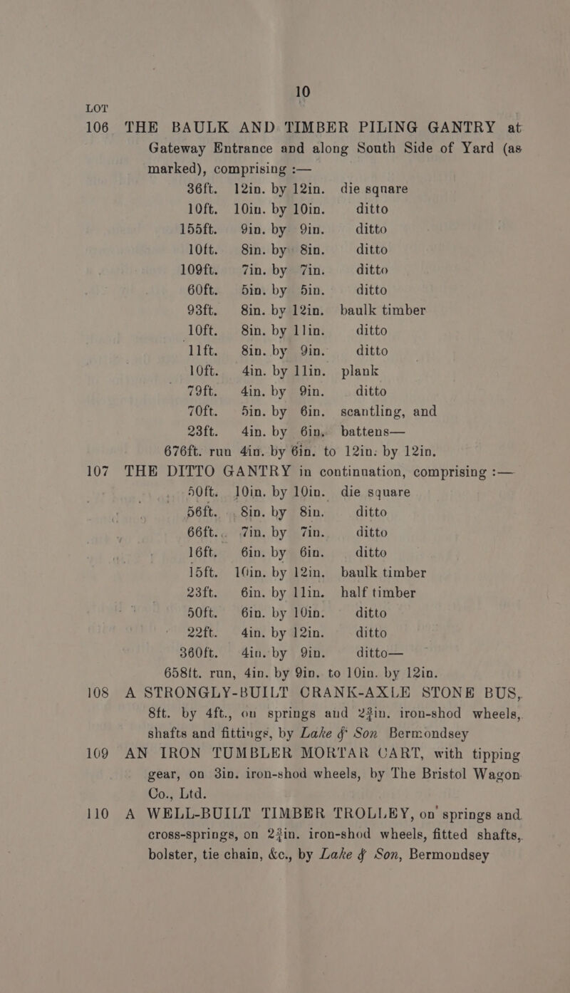 LOT 106 THE BAULK AND TIMBER PILING GANTRY at Gateway Entrance and along South Side of Yard (as marked), comprising :— 36ft. 12in. by 12in. die sqnare 10ft. 10in. by 10in. ditto 155ft. Qin. by Qin. ditto 10ft. 8in. by 8in. ditto 109ft. Zin. by 7in. ditto 60ft. 5in. by 5in. ditto 93ft. 8in. by 12in. baulk timber 10ft. 8in. by 1lin. ditto ‘lift. 8in. by Yin. — ditto 10ft. 4in. by llin. plank 79ft. 4in. by Qin. ditto 70ft. Sin. by 6in. scantling, and 23ft. 4in. by 6in. battens— 676ft. run 4in. by 6in. to 12in: by 12in. 107. THE DITTO GANTRY in continuation, comprising :— 50ft. 10in. by 10in. die square 56ft. Sin. by 8in. ditto 66ft... Zin. by Tin. ditto 16ft. Gin. by 6in. ditto 15ft. 1Gin. by l2in. baulk timber 23ft. 6in. by llin. half timber o0ft. 6in. by 10in- ditto 22ft. 4in. by 12in. ditto 3s60ft. 4in. by Qin. ditto— 658tt. run, 4in. by Yin. to 10in. by 12in. 108 A STRONGLY-BUILT CRANK-AXLE STONE BUS, 8ft. by 4ft., on springs aud 2#in. iron-shod wheels, shafts and fittings, by Lake g Son Bermondsey 109 AN IRON TUMBLER MORTAR CART, with tipping gear, on 3in. iron-shod wheels, by The Bristol Wagon. Co., Ltd. 110 A WELL-BUILT TIMBER TROLLEY, on springs and cross-Springs, on 23in. iron-shod wheels, fitted shafts,. bolster, tie chain, &amp;c., by Lake ¢ Son, Bermondsey