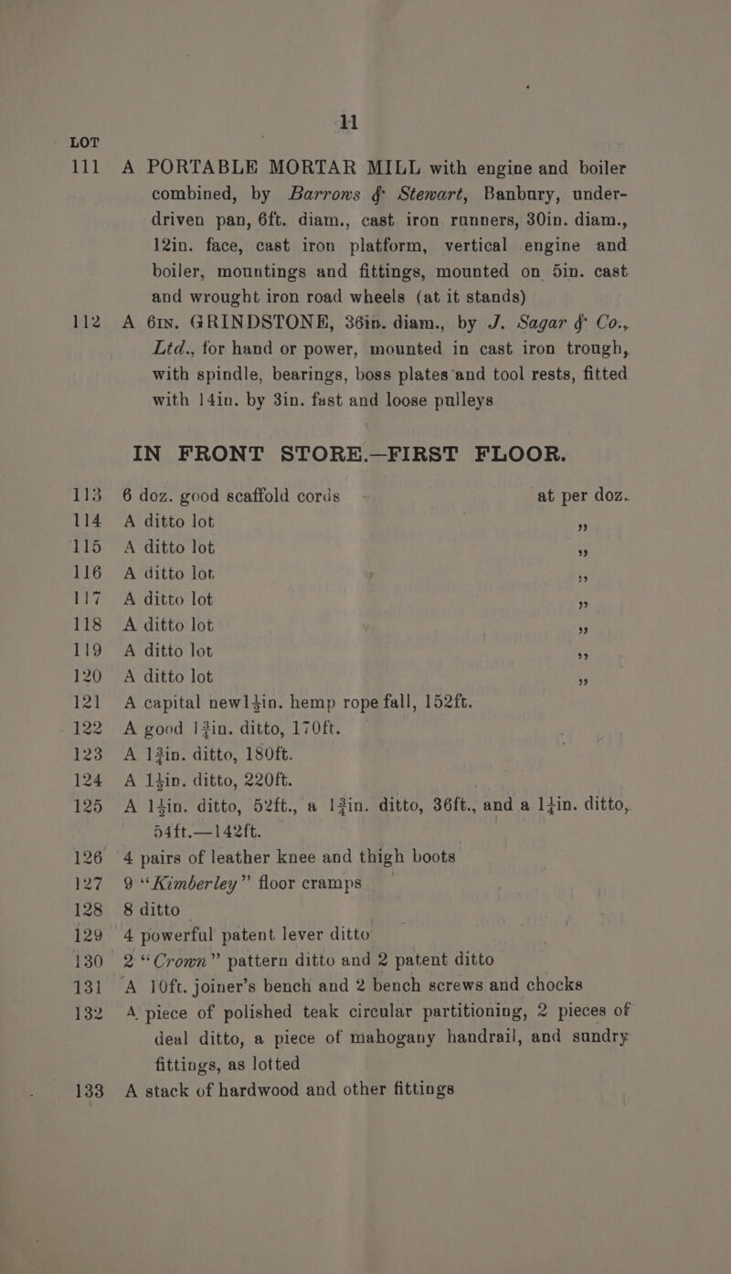 111 112 ETS 114 115 116 ay 118 119 120 121 122 123 124 125 126 17 128 129 130 131 132 133 11 A PORTABLE MORTAR MILL with engine and boiler combined, by Barrows ¢ Stewart, Banbury, under- driven pan, 6ft. diam., cast iron runners, 30in. diam., 12in. face, cast iron platform, vertical engine and boiler, mountings and fittings, mounted on 5in. cast and wrought iron road wheels (at it stands) A 61x. GRINDSTONE, 36in. diam., by J. Sagar f Co., Ltd., tor hand or power, mounted in cast iron trough, with spindle, bearings, boss plates‘and tool rests, fitted with |14in. by 3in. fast and loose pulleys IN FRONT STORE.—FIRST FLOOR. 6 doz. good scaffold cords at per doz.. A ditto lot A ditto lot A ditto lot A ditto lot A ditto lot A ditto lot A ditto lot A capital newliin. hemp rope fall, 152ft. A good 1|#?in. ditto, 170ft. A 13in. ditto, 180ft. A 1tin, ditto, 220ft. A lin. ditto, 52ft., a IZin. ditto, 36ft., and a lin. ditto,. 54ft.—142ft. | 4 pairs of leather knee and thigh boots 9 “Kimberley” floor cramps 8 ditto — 4 powerful patent lever ditto 2“ Cromn” pattern ditto and 2 patent ditto A piece of polished teak circular partitioning, 2 pieces of deal ditto, a piece of mahogany handrail, and sandry fittings, as lotted A stack of hardwood and other fittings