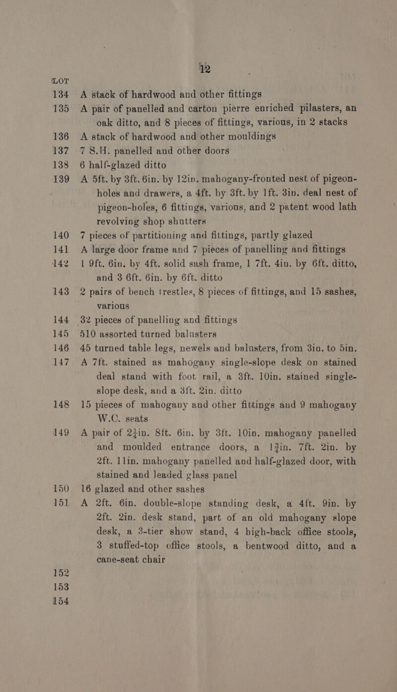 134 135 136 137 138 139 140 14] 142 143 144 145 146 147 148 149 150 151 152 153 154 2 A stack of hardwood and other fittings A pair of panelled and carton pierre enriched pilasters, an oak ditto, and 8 pieces of fittings, various, in 2 stacks A stack of hardwood and other mouldings 7 8.H. panelled and other doors 6 half-glazed ditto A 5ft. by 3ft. 6in. by 12in. mahogany-fronted nest of pigeon- holes and drawers, a 4ft. by 3ft. by Ift. 3in. deal nest of pigeon-holes, 6 fittings, various, and 2 patent wood lath revolving shop shutters 7 pieces of partitioning and fittings, partly glazed A large door frame and 7 pieces of panelling and fittings 1 Oft. 6in. by 4ft. solid sash frame, 1 7ft. 4in. by 6ft. ditto, and 3 6ft. 6in. by 6ft. ditto 2 pairs of bench trestles, 8 pieces of fittings, and 15 sashes, various 510 assorted turned balusters 45 turned table legs, newels and balusters, from 31. to 5in. A 7ft. stained as mahogany single-slope desk on stained deal stand with foot rail, a 3ft. 10in. stained single- slope desk, and a 3ft. 2in. ditto 15 pieces of mahogany and other fittings and 9 mahogany W.C. seats A pair of 24in. 8ft. 6in. by 3ft. 10in. mahogany panelled and moulded entrance doors, a 12in. 7ft. 2in. by 2ft. llin. mahogany panelled and half-glazed door, with stained and leaded glass panel 16 glazed and other sashes A 2ft. 6in. double-slope standing desk, a 4ft. 9in. by 2ft. 2in. desk stand, part of an old mahogany slope desk, a 3-tier show stand, 4 bigh-back office stools, 3 stuffed-top office stools, a bentwood ditto, and a cane-seat chair