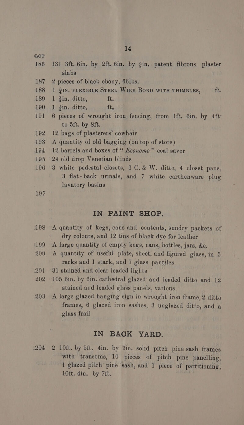 186 187 188 189 190 19] 192 193 194 195 196 197 198 1199 200 201 202 203 204 14 131 3ft. 6in. by 2ft. Gin. by gin. patent fibrous plaster slabs 2 pieces of black ebony, 66lbs. | 2IN. FLEXIBLE STEEL Wire BOND WITH THIMBLES, ft. 1 in. ditto, ft. 1 tin. ditto, ft. 6 pieces of wrought iron fencing, from Ift. 6in. by 4ft: to 5ft. by 8ft. 12 bags of plasterers’ cowhair A qnantity of old bagging (on top of store) 12 barrels and boxes of ‘‘ Heonomo”’ coal saver 24 old drop Venetian blinds 3 white pedestal closets, 1 0. &amp; W. ditto, 4 closet pans, 3 flat-back urinals, and 7 white earthenware plug lavatory basins IN PAINT SHOP. A quantity of kegs, cans and contents, sundry packets of dry colours, and 12 tins of black dye for leather A large quantity of empty kegs, cans, bottles, jars, &amp;e. A quantity of useful plate, sheet, and figured glass, in 5 racks and 1 stack, and 7 glass pantiles 31 stained and clear leaded lights 105 6in. by 6in. cathedral glazed and leaded ditto and 12 stained and leaded glass panels, various A large glazed hanging sign in wrought iron frame, 2 ditto frames, 6 glazed iron sashes, 3 unglazed ditto, and a glass frail IN BACK YARD. 2 10ft. by 5ft. 4in. by 3in. solid pitch pine sash frames with transoms, 10 pieces of pitch pine panelling, 1 glazed pitch pine ‘sash, and 1 piece of partitioning, 10ft. 4in. by 7ft.