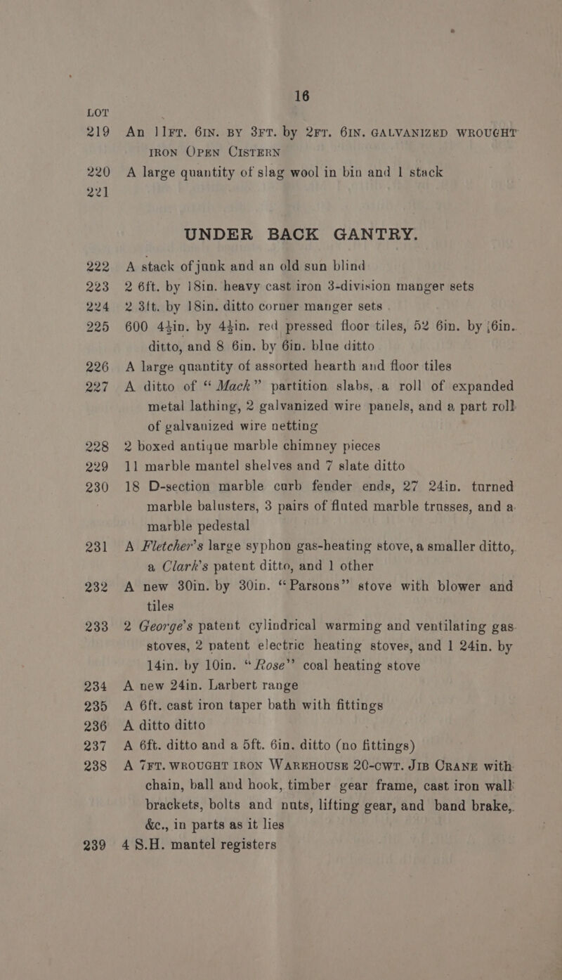 219 220 22] 222 223 224 225 226 227 228 229 230 231 232 233 234 235 236 237 238 239 16 An lI. 61N. BY 3FT. by 2Fr. 6IN. GALVANIZED WROUGHT TRON OPEN CISTERN A large quantity of slag wool in bin and 1 stack UNDER BACK GANTRY. A stack of junk and an old sun blind 2 6ft. by 18in. heavy cast iron 3-division manger sets 2 3ft. by 18in. ditto corner manger sets 600 44in. by 44in. red pressed floor tiles, 52 6in. by {6in. ditto, and 8 6in. by 6in. blue ditto A large quantity of assorted hearth and floor tiles A ditto of ‘‘ Mack” partition slabs,.a roll of expanded metal lathing, 2 galvanized wire panels, and a part rol} of galvanized wire netting 2 boxed antigae marble chimney pieces 11 marble mantel shelves and 7 slate ditto 18 D-section marble curb fender ends, 27 24in. turned marble balusters, 3 pairs of flated marble trusses, and a marble pedestal A Fletcher’s large syphon gas-heating stove, a smaller ditto, a Clark’s patent ditto, and 1 other A new 30in. by 30in. “ Parsons” stove with blower and tiles 2 George's patent cylindrical warming and ventilating gas. stoves, 2 patent electric heating stoves, and 1 24in. by 14in. by 10in. “ Rose” coal heating stove A new 24in. Larbert range A 6ft. cast iron taper bath with fittings A ditto ditto A 6ft. ditto and a 5ft. 6in. ditto (no fittings) A 7FT. WROUGHT IRON WAREHOUSE 20-cwT. JIB CRANE with chain, ball and hook, timber gear frame, cast iron walk brackets, bolts and nuts, lifting gear, and band brake,. &amp;c., in parts as it lies 4 8.H. mantel registers